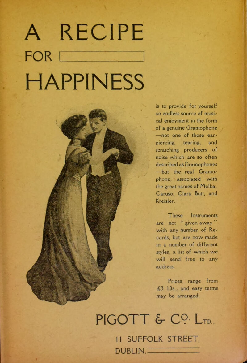 A RECIPE FOR I 1 HAPPINESS PIGOTl is to provide for yourself an endless source of musi- cal enjoyment in the form of a genuine Gramophone —not one of those ear- piercing, tearing, and scratching producers of noise which are so often described as Gramophones —but the real Gramo- phone, associated with the great names of Melba, Caruso, Clara Butt, and Kreisler. These Instruments are not '' given away with any number of Re- cords, but are now made in a number of different styles, a list of which we will send free to any address. Prices range from £3 10s., and easy terms may be arranged. £r C9- Ltd 11 SUFFOLK STREET, DUBLIN. = '