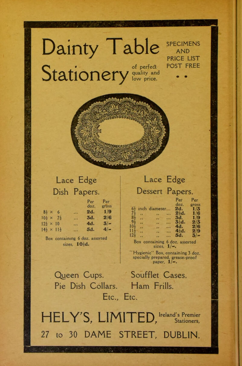 SPECIMENS AND PRICE LIST POST FREE Lace Edge Dessert Papers. Box containing 6 doz. assorted sizes, 1/-. ‘ Hygienic Box, containing 3 doz. specially prepared, grease-proof paper, 1/-. Soufflet Cases. Ham Frills. Ireland’s Premier Stationers, HELY'S, LIMITED, 27 to 30 DAME STREET, DUBLIN.