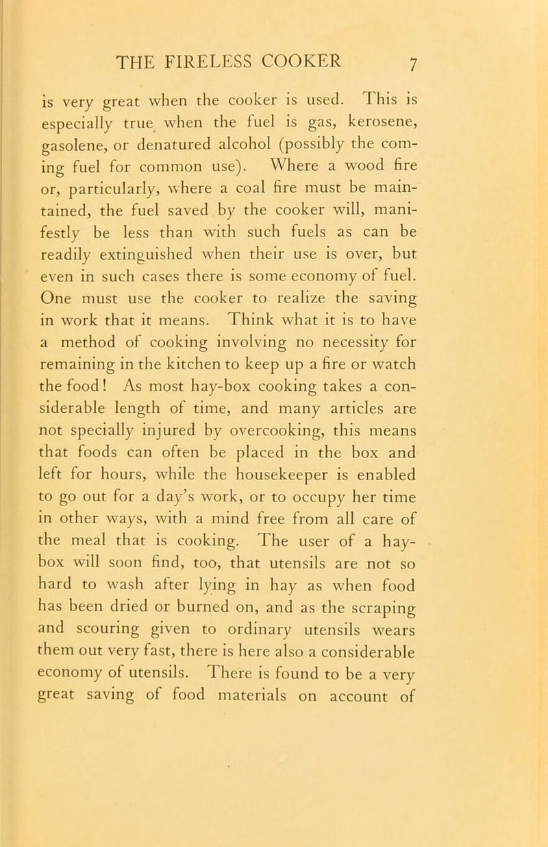 is very great when the cooker is used. This is especially true when the fuel is gas, kerosene, gasolene, or denatured alcohol (possibly the com- ing fuel for common use). Where a wood fire or, particularly, where a coal fire must be main- tained, the fuel saved by the cooker will, mani- festly be less than with such fuels as can be readily extinguished when their use is over, but even in such cases there is some economy of fuel. One must use the cooker to realize the saving in work that it means. Think what it is to have a method of cooking involving no necessity for remaining in the kitchen to keep up a fire or watch the food! As most hay-box cooking takes a con- siderable length of time, and many articles are not specially injured by overcooking, this means that foods can often be placed in the box and left for hours, while the housekeeper is enabled to go out for a day’s work, or to occupy her time in other ways, with a mind free from all care of the meal that is cooking. The user of a hay- box will soon find, too, that utensils are not so hard to wash after lying in hay as when food has been dried or burned on, and as the scraping and scouring given to ordinary utensils wears them out very fast, there is here also a considerable economy of utensils. There is found to be a very great saving of food materials on account of
