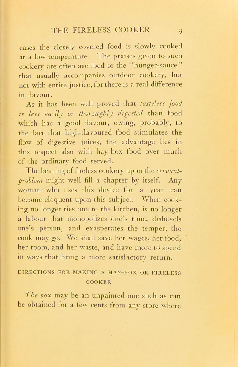 cases the closely covered food is slowly cooked at a low temperature. The praises given to such cookery are often ascribed to the “hunger-sauce that usually accompanies outdoor cookery, but not with entire justice, for there is a real difference in flavour. As it has been well proved that tasteless food is less easily or thoroughly digested than food which has a good flavour, owing, probably, to the fact that high-flavoured food stimulates the flow of digestive juices, the advantage lies in this respect also with hay-box food over much of the ordinary food served. The bearing of fireless cookery upon the servant- problem might well fill a chapter by itself. Any woman who uses this device for a year can become eloquent upon this subject. When cook- ing no longer ties one to the kitchen, is no longer a labour that monopolizes one’s time, dishevels one’s person, and exasperates the temper, the cook may go. We shall save her wages, her food, her room, and her waste, and have more to spend in ways that bring a more satisfactory return. DIRECTIONS FOR MAKING A HAY-BOX OR FIRELESS COOKER The box may be an unpainted one such as can be obtained for a few cents from any store where