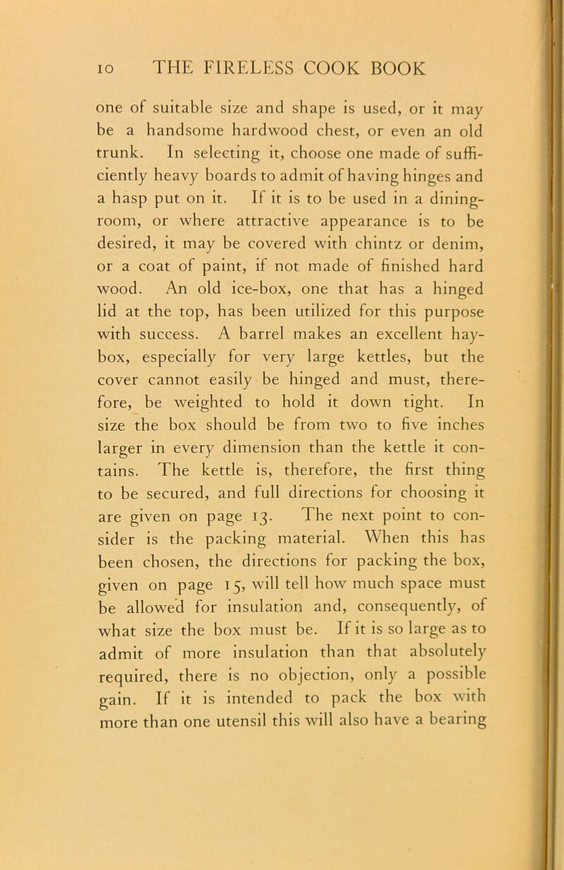 one of suitable size and shape is used, or it may be a handsome hardwood chest, or even an old trunk. In selecting it, choose one made of suffi- ciently heavy boards to admit of having hinges and a hasp put on it. If it is to be used in a dining- room, or where attractive appearance is to be desired, it may be covered with chintz or denim, or a coat of paint, if not made of finished hard wood. An old ice-box, one that has a hinged lid at the top, has been utilized for this purpose with success. A barrel makes an excellent hay- box, especially for very large kettles, but the cover cannot easily be hinged and must, there- fore, be weighted to hold it down tight. In size the box should be from two to five inches larger in every dimension than the kettle it con- tains. The kettle is, therefore, the first thing to be secured, and full directions for choosing it are given on page 13. The next point to con- sider is the packing material. When this has been chosen, the directions for packing the box, given on page 15, will tell how much space must be allowed for insulation and, consequently, of what size the box must be. If it is so large as to admit of more insulation than that absolutely required, there is no objection, only a possible gain. If it is intended to pack the box with more than one utensil this will also have a bearing