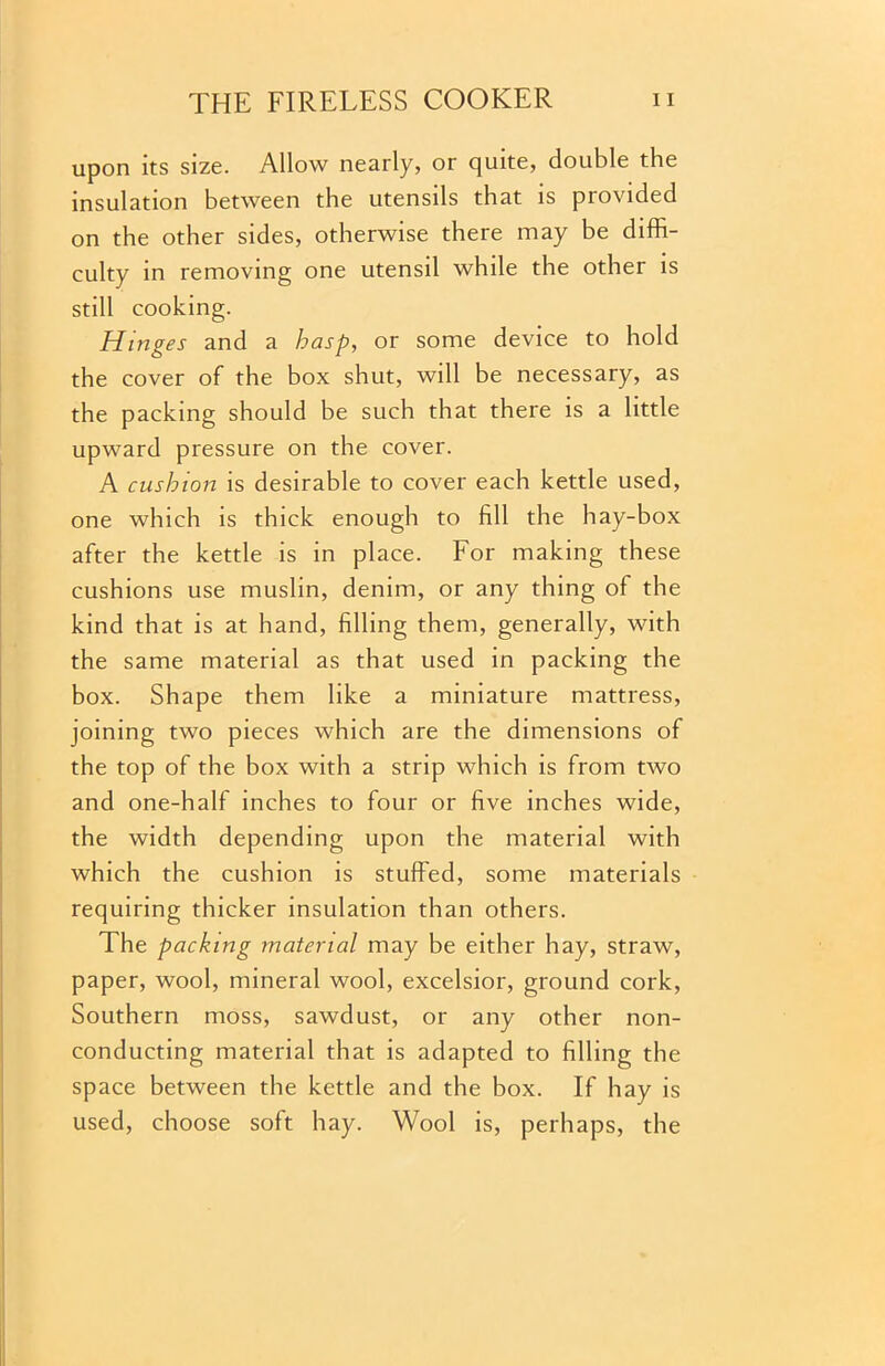 upon its size. Allow nearly, or quite, double the insulation between the utensils that is provided on the other sides, otherwise there may be diffi- culty in removing one utensil while the other is still cooking. Hinges and a hasp, or some device to hold the cover of the box shut, will be necessary, as the packing should be such that there is a little upward pressure on the cover. A cushion is desirable to cover each kettle used, one which is thick enough to fill the hay-box after the kettle is in place. For making these cushions use muslin, denim, or any thing of the kind that is at hand, filling them, generally, with the same material as that used in packing the box. Shape them like a miniature mattress, joining two pieces which are the dimensions of the top of the box with a strip which is from two and one-half inches to four or five inches wide, the width depending upon the material with which the cushion is stuffed, some materials requiring thicker insulation than others. The packing material may be either hay, straw, paper, wool, mineral wool, excelsior, ground cork, Southern moss, sawdust, or any other non- conducting material that is adapted to filling the space between the kettle and the box. If hay is used, choose soft hay. Wool is, perhaps, the