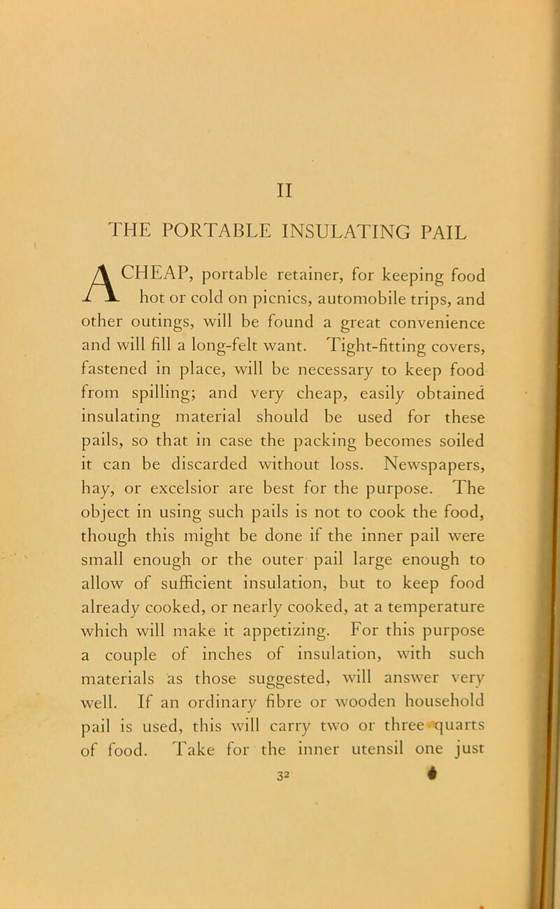 II THE PORTABLE INSULATING PAIL CHEAP, portable retainer, for keeping food hot or cold on picnics, automobile trips, and other outings, will be found a great convenience and will fill a long-felt want. Tight-fitting covers, fastened in place, will be necessary to keep food from spilling; and very cheap, easily obtained insulating material should be used for these pails, so that in case the packing becomes soiled it can be discarded without loss. Newspapers, hay, or excelsior are best for the purpose. The object in using such pails is not to cook the food, though this might be done if the inner pail were small enough or the outer pail large enough to allow of sufficient insulation, but to keep food already cooked, or nearly cooked, at a temperature which will make it appetizing. Lor this purpose a couple of inches of insulation, with such materials as those suggested, will answer very well. If an ordinary fibre or wooden household pail is used, this will carry two or three rjuarts of food. Take for the inner utensil one just