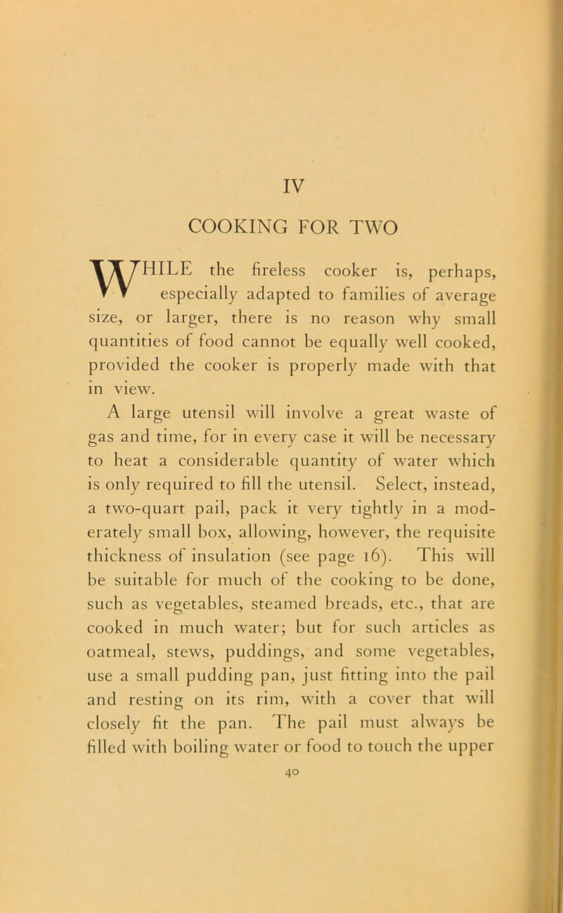 IV COOKING FOR TWO WHILE the fireless cooker is, perhaps, especially adapted to families of average size, or larger, there is no reason why small quantities of food cannot be equally well cooked, provided the cooker is properly made with that in view. A large utensil will involve a great waste of gas and time, for in every case it will be necessary to heat a considerable quantity of water which is only required to fill the utensil. Select, instead, a two-quart pail, pack it very tightly in a mod- erately small box, allowing, however, the requisite thickness of insulation (see page 16). This will be suitable for much of the cooking to be done, such as vegetables, steamed breads, etc., that are cooked in much water; but for such articles as oatmeal, stews, puddings, and some vegetables, use a small pudding pan, just fitting into the pail and resting on its rim, with a cover that will closely fit the pan. The pail must always he filled with boiling water or food to touch the upper