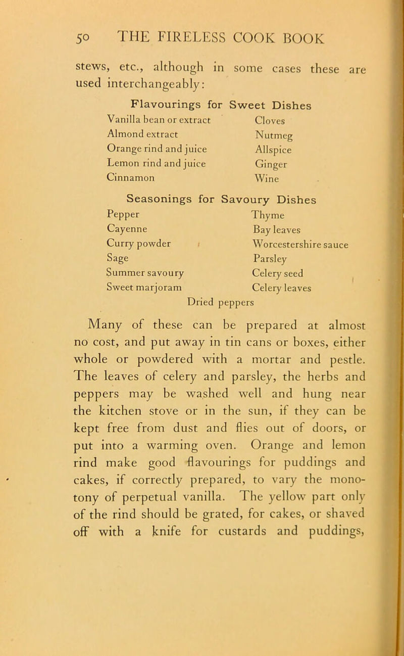 stews, etc., although in some cases these are used interchangeably: Flavourings for Sweet Dishes Vanilla bean or extract Cloves Almond extract Nutmeg Orange rind and juice Allspice Lemon rind and juice Ginger Cinnamon Wine Seasonings for Savoury Dishes Pepper Thyme Cayenne Bay leaves Curry powder Worcestershire Sage Parsley Summer savoury Celery seed Sweet marjoram Celery leaves Dried peppers Many of these can be prepared at almost no cost, and put away in tin cans or boxes, either whole or powdered with a mortar and pestle. The leaves of celery and parsley, the herbs and peppers may be washed well and hung near the kitchen stove or in the sun, if they can be kept free from dust and flies out of doors, or put into a warming oven. Orange and lemon rind make good flavourings for puddings and cakes, if correctly prepared, to vary the mono- tony of perpetual vanilla. The yellow part only of the rind should be grated, for cakes, or shaved off with a knife for custards and puddings,