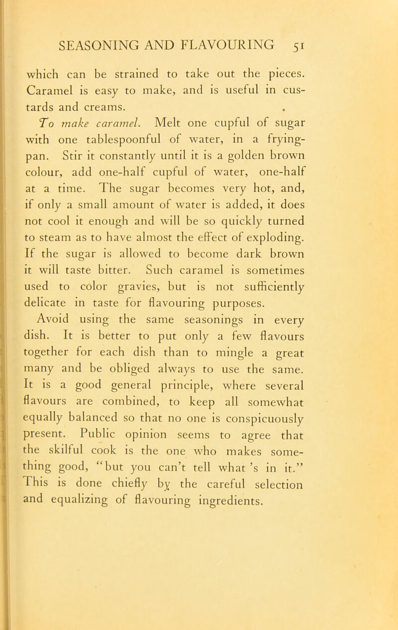 which can be strained to take out the pieces. Caramel is easy to make, and is useful in cus- tards and creams. To make caramel. Melt one cupful of sugar with one tablespoonful of water, in a frying- pan. Stir it constantly until it is a golden brown colour, add one-half cupful of water, one-half at a time. The sugar becomes very hot, and, if only a small amount of water is added, it does not cool it enough and will be so quickly turned to steam as to have almost the effect of exploding. If the sugar is allowed to become dark brown it will taste bitter. Such caramel is sometimes used to color gravies, but is not sufficiently delicate in taste for flavouring purposes. Avoid using the same seasonings in every dish. It is better to put only a few flavours together for each dish than to mingle a great many and be obliged always to use the same. It is a good general principle, where several flavours are combined, to keep all somewhat equally balanced so that no one is conspicuously present. Public opinion seems to agree that the skilful cook is the one who makes some- thing good, “but you can’t tell what’s in it.” This is done chiefly by the careful selection and equalizing of flavouring ingredients.