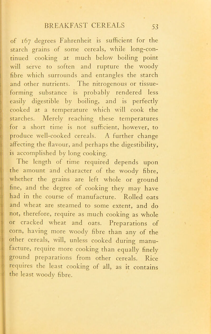 of 167 degrees Fahrenheit is sufficient for the starch grains of some cereals, while long-con- tinued cooking at much below boiling point will serve to soften and rupture the woody fibre which surrounds and entangles the starch and other nutrients. The nitrogenous or tissue- forming substance is probably rendered less easily digestible by boiling, and is perfectly cooked at a temperature which will cook the starches. Merely reaching these temperatures for a short time is not sufficient, however, to produce well-cooked cereals. A further change affecting the flavour, and perhaps the digestibility, is accomplished by long cooking. The length of time required depends upon the amount and character of the woody fibre, whether the grains are left whole or ground fine, and the degree of cooking they may have had in the course of manufacture. Rolled oats and wheat are steamed to some extent, and do not, therefore, require as much cooking as whole or cracked wheat and oats. Preparations of corn, having more woody fibre than any of the other cereals, will, unless cooked during manu- facture, require more cooking than equally finely ground preparations from other cereals. Rice requires the least cooking of all, as it contains the least woody fibre.