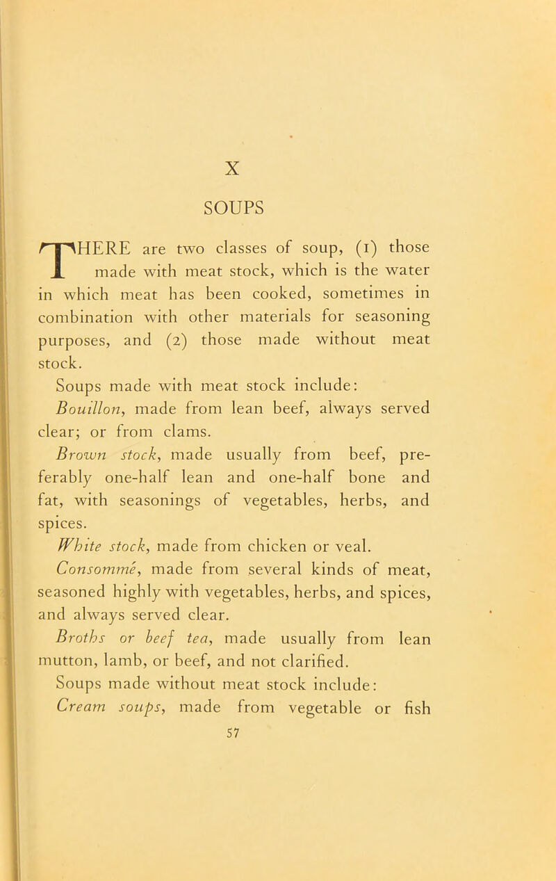 X SOUPS THERE are two classes of soup, (i) those made with meat stock, which is the water in which meat has been cooked, sometimes in combination with other materials for seasoning purposes, and (2) those made without meat stock. Soups made with meat stock include: Bouillon, made from lean beef, always served clear; or from clams. Brown stock, made usually from beef, pre- ferably one-half lean and one-half bone and fat, with seasonings of vegetables, herbs, and spices. White stock, made from chicken or veal. Consomme, made from several kinds of meat, seasoned highly with vegetables, herbs, and spices, and always served clear. Broths or heef tea, made usually from lean mutton, lamb, or beef, and not clarified. Soups made without meat stock include: Cream soups, made from vegetable or fish