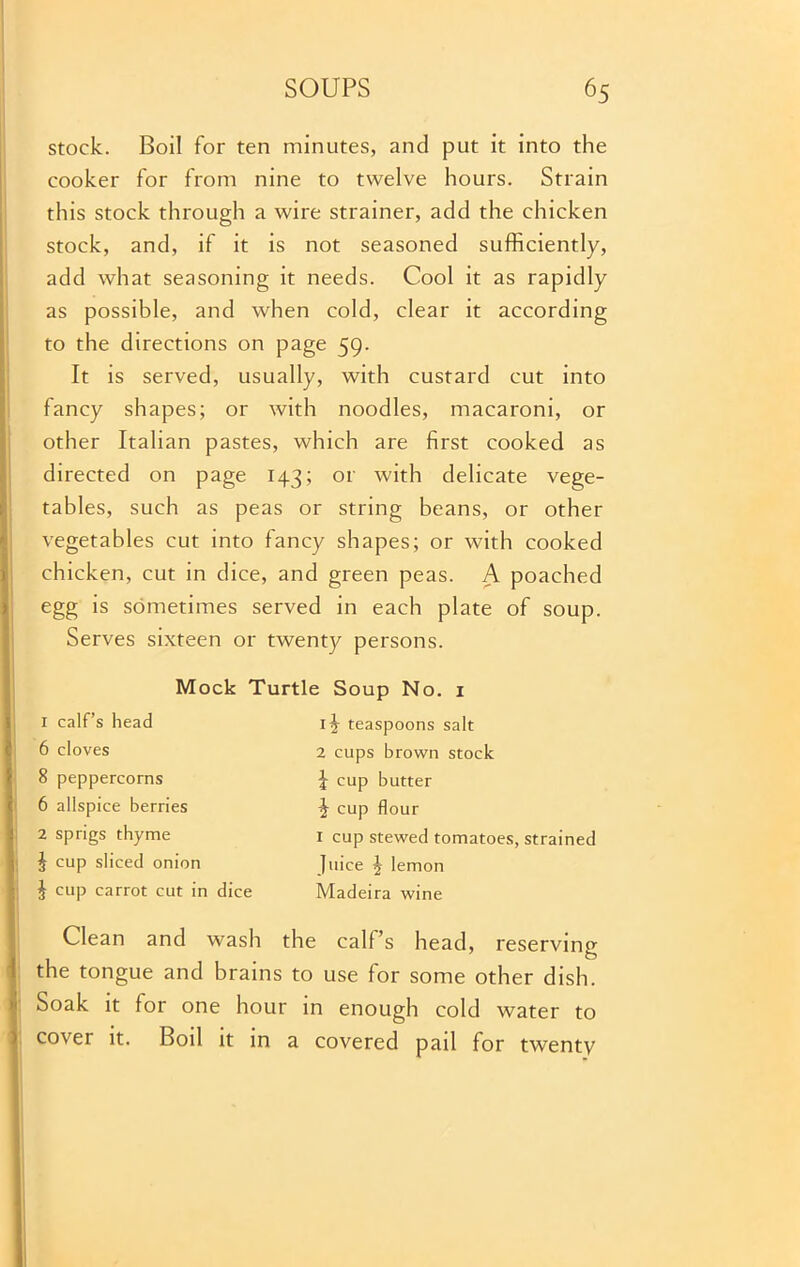 stock. Boil for ten minutes, and put it into the cooker for from nine to twelve hours. Strain this stock through a wire strainer, add the chicken stock, and, if it is not seasoned sufficiently, add what seasoning it needs. Cool it as rapidly as possible, and when cold, clear it according to the directions on page 59. It is served, usually, with custard cut into fancy shapes; or with noodles, macaroni, or other Italian pastes, which are first cooked as directed on page 143; or with delicate vege- tables, such as peas or string beans, or other vegetables cut into fancy shapes; or with cooked chicken, cut in dice, and green peas. A poached egg is sometimes served in each plate of soup. Serves sixteen or twenty persons. 1 calf’s head 6 cloves 8 peppercorns 6 allspice berries 2 sprigs thyme J cup sliced onion J cup carrot cut in dice Mock Turtle Soup No. 1 1 ?r teaspoons salt 2 cups brown stock b cup butter ^ cup flour 1 cup stewed tomatoes, strained Juice 2 lemon Madeira wine Clean and wash the calf’s head, reserving the tongue and brains to use for some other dish. Soak it for one hour in enough cold water to cover it. Boil it in a covered pail for twenty