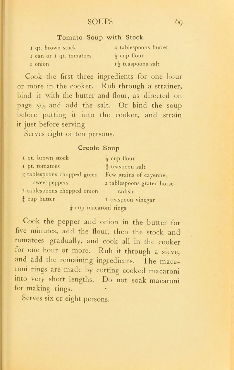 Tomato Soup with Stock 1 qt. brown stock 4 tablespoons butter I can or 1 qt. tomatoes 3 cup flour 1 onion ij teaspoons salt Cook the first three ingredients for one hour or more in the cooker. Rub through a strainer, bind it with the butter and flour, as directed on page 59, and add the salt. Or bind the soup before putting it into the cooker, and strain it just before serving. Serves eight or ten persons. Creole Soup 1 qt. brown stock J cup flour 1 pt. tomatoes f teaspoon salt 3 tablespoons chopped green Few grains of cayenne sweet peppers 2 tablespoons grated horse- 2 tablespoons chopped onion radish f cup butter I teaspoon vinegar f cup macaroni rings Cook the pepper and onion in the butter for five minutes, add the flour, then the stock and tomatoes gradually, and cook all in the cooker for one hour or more. Rub it through a sieve, and add the remaining ingredients. The maca- roni rings are made by cutting cooked macaroni into very short lengths. Do not soak macaroni for making rings.