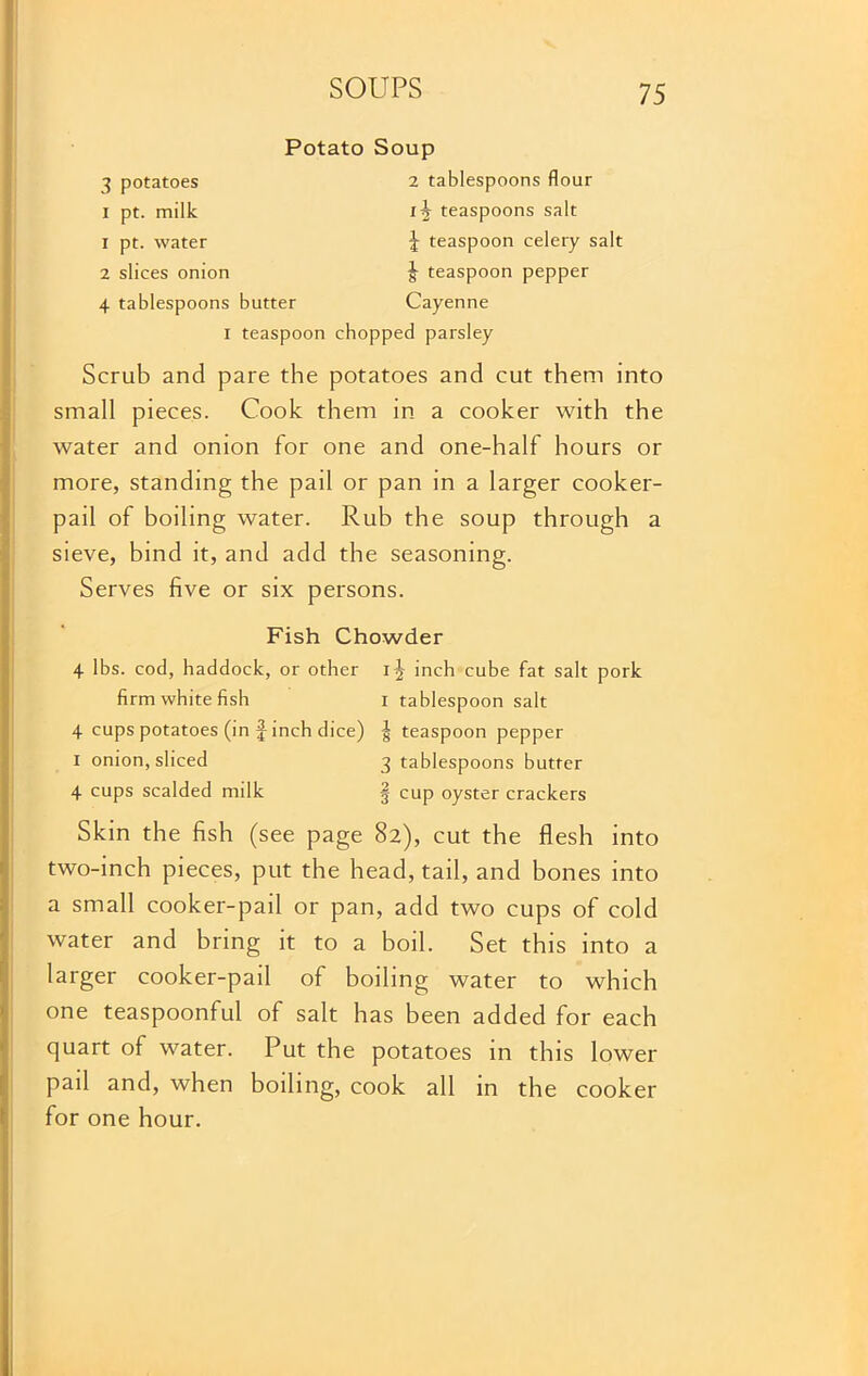 Potato Soup 3 potatoes 2 tablespoons flour I pt. milk teaspoons salt 1 pt. water \ teaspoon celery salt 2 slices onion ^ teaspoon pepper 4 tablespoons butter Cayenne I teaspoon chopped parsley Scrub and pare the potatoes and cut them into small pieces. Cook them in a cooker with the water and onion for one and one-half hours or more, standing the pail or pan in a larger cooker- pail of boiling water. Rub the soup through a sieve, bind it, and add the seasoning. Serves five or six persons. Fish Chowder 4 lbs. cod, haddock, or other inch cube fat salt pork firm white fish I tablespoon salt 4 cups potatoes (in J inch dice) | teaspoon pepper I onion, sliced 3 tablespoons butter 4 cups scalded milk § cup oyster crackers Skin the fish (see page 82), cut the flesh into two-inch pieces, put the head, tail, and bones into a small cooker-pail or pan, add two cups of cold water and bring it to a boil. Set this into a larger cooker-pail of boiling water to which one teaspoonful of salt has been added for each quart of water. Put the potatoes in this lower pail and, when boiling, cook all in the cooker for one hour.