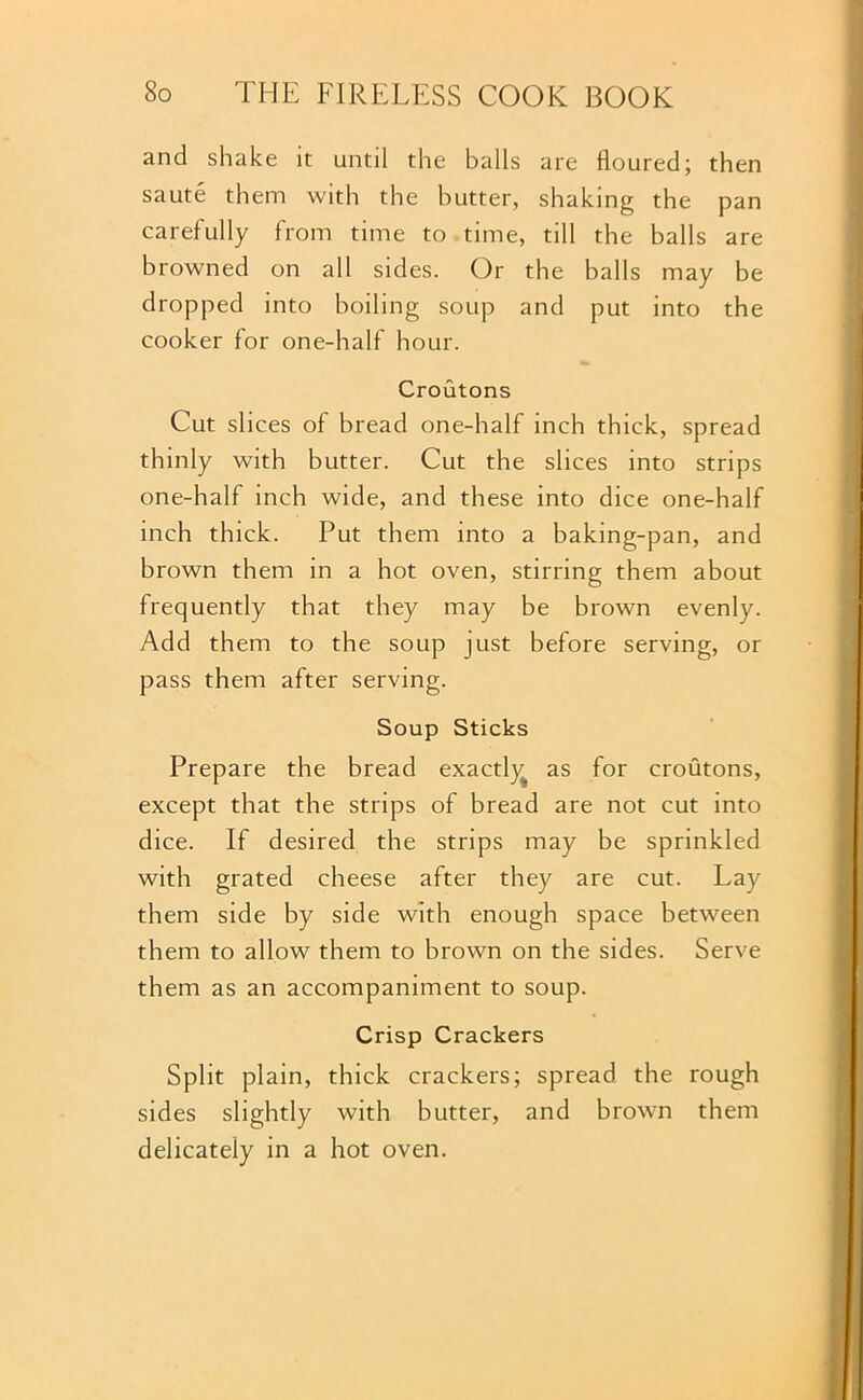 and shake it until the balls are floured; then saute them with the butter, shaking the pan carefully from time to time, till the balls are browned on all sides. Or the balls may be dropped into boiling soup and put into the cooker for one-half hour. Croutons Cut slices of bread one-half inch thick, spread thinly with butter. Cut the slices into strips one-half inch wide, and these into dice one-half inch thick. Put them into a baking-pan, and brown them in a hot oven, stirring them about frequently that they may be brown evenly. Add them to the soup just before serving, or pass them after serving. Soup Sticks Prepare the bread exactly^ as for croutons, except that the strips of bread are not cut into dice. If desired the strips may be sprinkled with grated cheese after they are cut. Lay them side by side with enough space between them to allow them to brown on the sides. Serve them as an accompaniment to soup. Crisp Crackers Split plain, thick crackers; spread the rough sides slightly with butter, and brown them delicately in a hot oven.