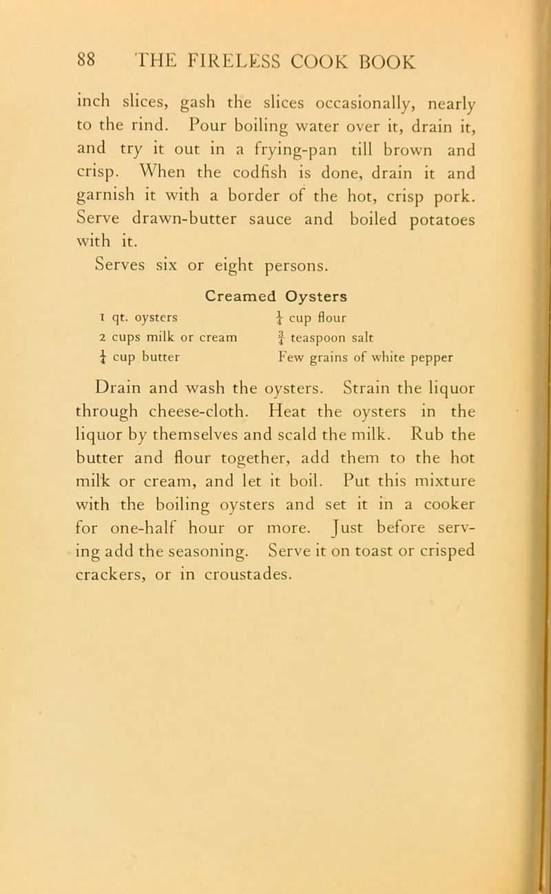 inch slices, gash the slices occasionally, nearly to the rind. Pour boiling water over it, drain it, and try it out in a frying-pan till brown and crisp. When the codfish is done, drain it and garnish it with a border of the hot, crisp pork. Serve drawn-butter sauce and boiled potatoes with it. Serves six or eight persons. Creamed Oysters 1 qt. oysters £ cup flour 2 cups milk or cream £ teaspoon salt I cup butter Few grains of white pepper Drain and wash the oysters. Strain the liquor through cheese-cloth. Heat the oysters in the liquor by themselves and scald the milk. Rub the butter and flour together, add them to the hot milk or cream, and let it boil. Put this mixture with the boiling oysters and set it in a cooker for one-half hour or more, just before serv- ing add the seasoning. Serve it on toast or crisped crackers, or in croustades.