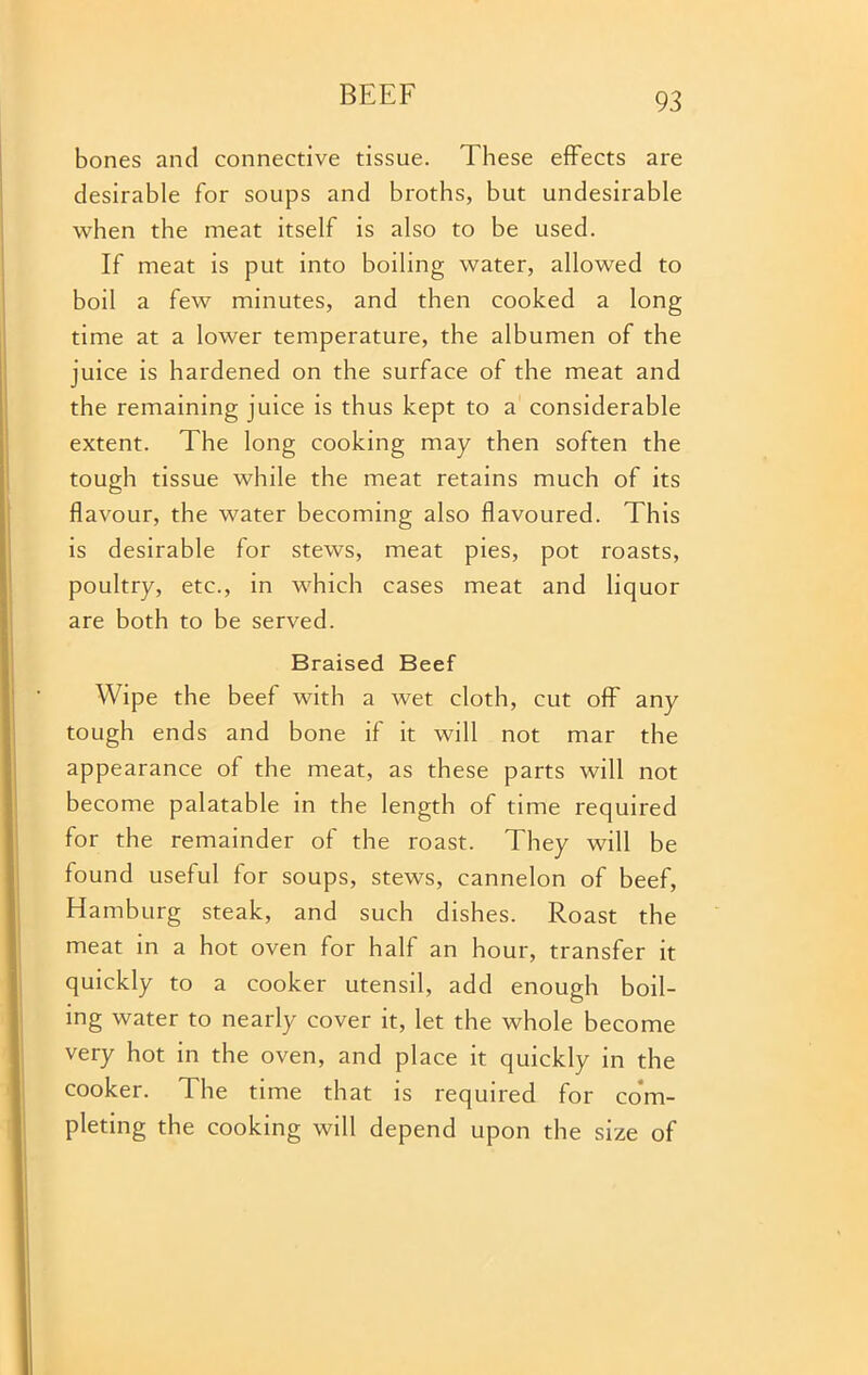 bones and connective tissue. These effects are desirable for soups and broths, but undesirable when the meat itself is also to be used. If meat is put into boiling water, allowed to boil a few minutes, and then cooked a long time at a lower temperature, the albumen of the juice is hardened on the surface of the meat and the remaining juice is thus kept to a considerable extent. The long cooking may then soften the tough tissue while the meat retains much of its flavour, the water becoming also flavoured. This is desirable for stews, meat pies, pot roasts, poultry, etc., in which cases meat and liquor are both to be served. Braised Beef Wipe the beef with a wet cloth, cut off any tough ends and bone if it will not mar the appearance of the meat, as these parts will not become palatable in the length of time required for the remainder of the roast. They will be found useful for soups, stews, cannelon of beef, Hamburg steak, and such dishes. Roast the meat in a hot oven for half an hour, transfer it quickly to a cooker utensil, add enough boil- ing water to nearly cover it, let the whole become very hot in the oven, and place it quickly in the cooker. 1 he time that is required for com- pleting the cooking will depend upon the size of