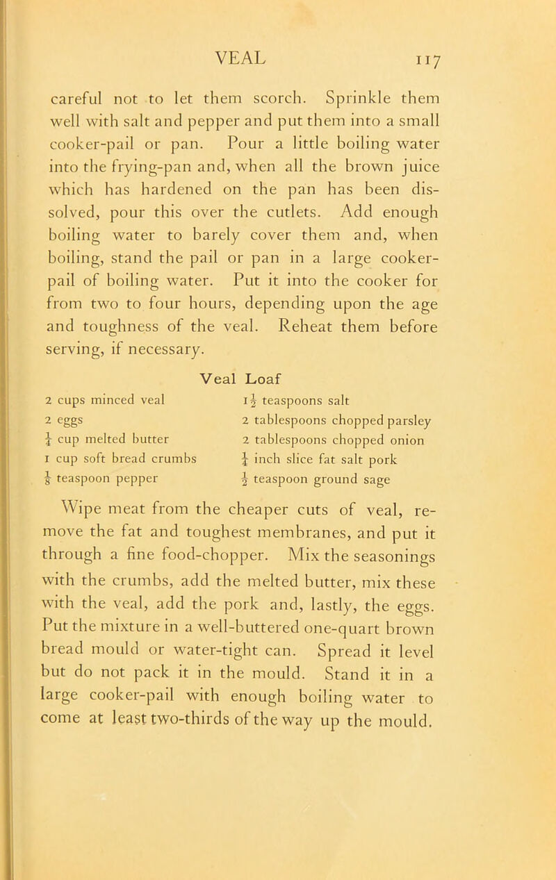 careful not to let them scorch. Sprinkle them well with salt and pepper and put them into a small cooker-pail or pan. Pour a little boiling water into the frying-pan and, when all the brown juice which has hardened on the pan has been dis- solved, pour this over the cutlets. Add enough boiling water to barely cover them and, when boiling, stand the pail or pan in a large cooker- pail of boiling water. Put it into the cooker for from two to four hours, depending upon the age and toughness of the veal. Reheat them before serving, if necessary. 2 cups minced veal 2 eggs f cup melted butter 1 cup soft bread crumbs J teaspoon pepper Veal Loaf 12 teaspoons salt 2 tablespoons chopped parsley 2 tablespoons chopped onion | inch slice fat salt pork 2 teaspoon ground sage Wipe meat from the cheaper cuts of veal, re- move the fat and toughest membranes, and put it through a fine food-chopper. Mix the seasonings with the crumbs, add the melted butter, mix these with the veal, add the pork and, lastly, the eggs. Put the mixture in a well-buttered one-quart brown bread mould or water-tight can. Spread it level but do not pack it in the mould. Stand it in a large cooker-pail with enough boiling water to come at least two-thirds of the way up the mould.