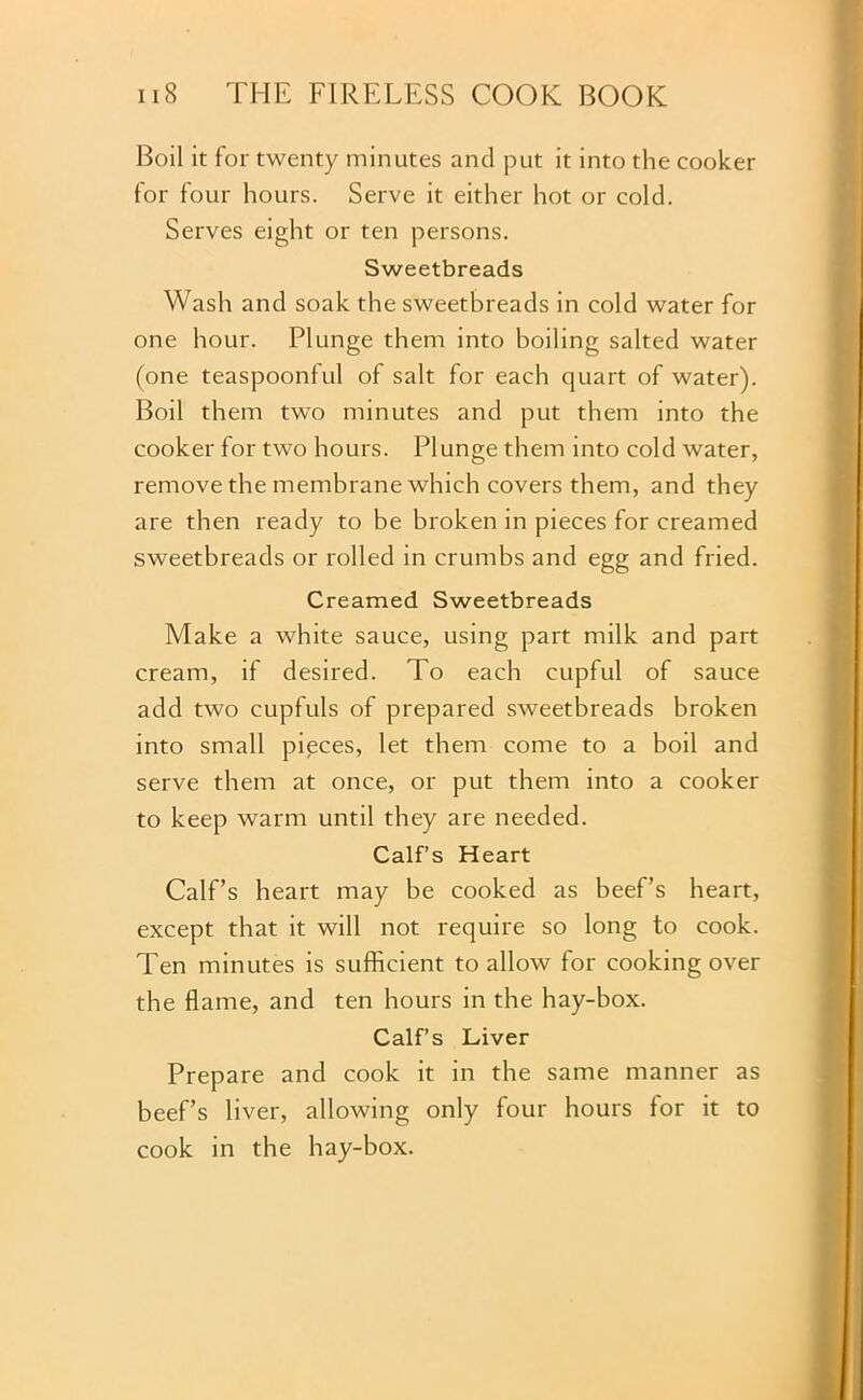 Boil it for twenty minutes and put it into the cooker for four hours. Serve it either hot or cold. Serves eight or ten persons. Sweetbreads Wash and soak the sweetbreads in cold water for one hour. Plunge them into boiling salted water (one teaspoonful of salt for each quart of water). Boil them two minutes and put them into the cooker for two hours. Plunge them into cold water, remove the membrane which covers them, and they are then ready to be broken in pieces for creamed sweetbreads or rolled in crumbs and egg and fried. Creamed Sweetbreads Make a white sauce, using part milk and part cream, if desired. To each cupful of sauce add two cupfuls of prepared sweetbreads broken into small pieces, let them come to a boil and serve them at once, or put them into a cooker to keep warm until they are needed. Calf’s Heart Calf’s heart may be cooked as beef’s heart, except that it will not require so long to cook. Ten minutes is sufficient to allow for cooking over the flame, and ten hours in the hay-box. Calf’s Liver Prepare and cook it in the same manner as beef’s liver, allowing only four hours for it to cook in the hay-box.