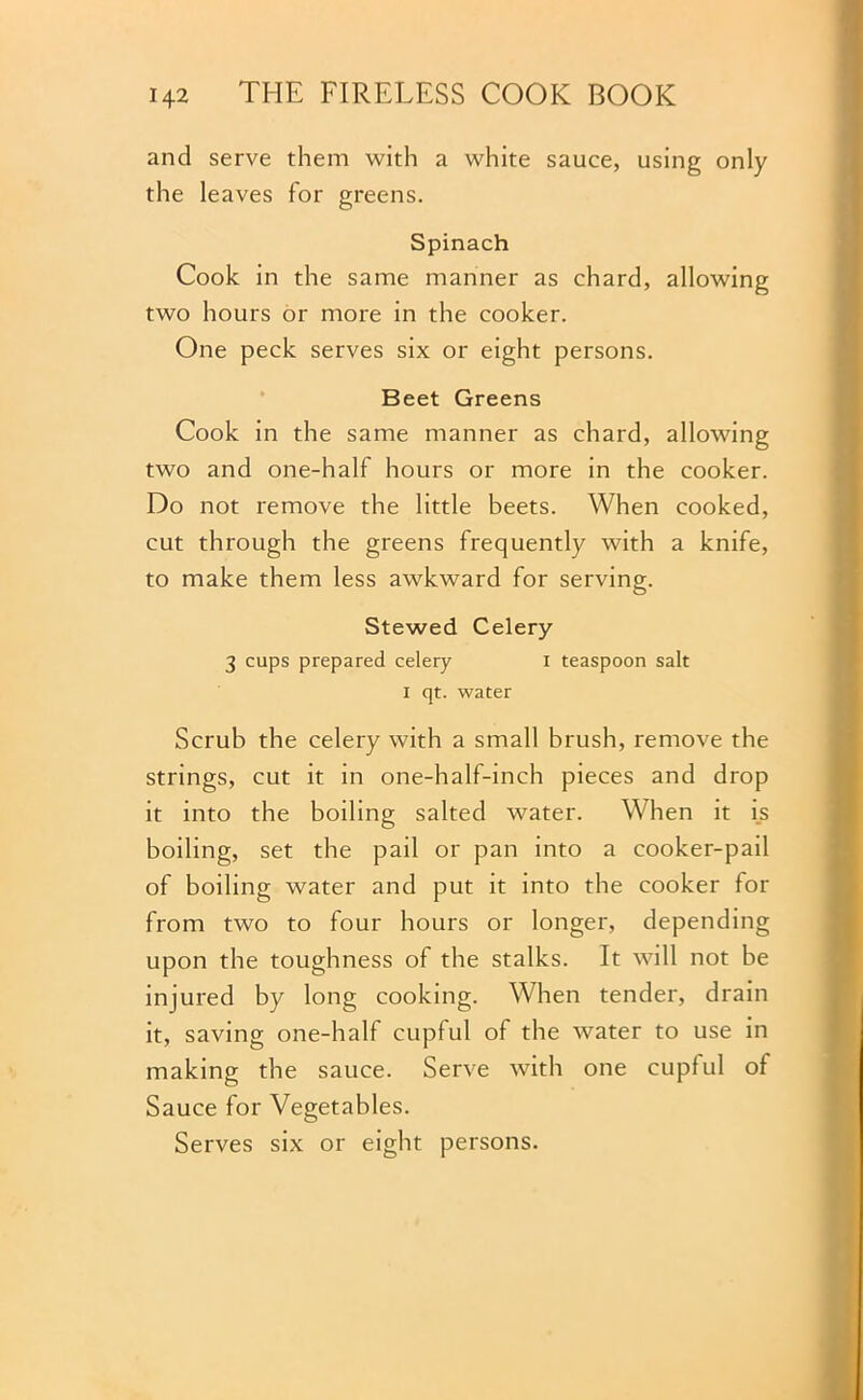 and serve them with a white sauce, using only the leaves for greens. Spinach Cook in the same manner as chard, allowing two hours or more in the cooker. One peck serves six or eight persons. Beet Greens Cook in the same manner as chard, allowing two and one-half hours or more in the cooker. Do not remove the little beets. When cooked, cut through the greens frequently with a knife, to make them less awkward for serving. Stewed Celery 3 cups prepared celery i teaspoon salt X qt. water Scrub the celery with a small brush, remove the strings, cut it in one-half-inch pieces and drop it into the boiling salted water. When it is boiling, set the pail or pan into a cooker-pail of boiling water and put it into the cooker for from two to four hours or longer, depending upon the toughness of the stalks. It will not be injured by long cooking. When tender, drain it, saving one-half cupful of the water to use in making the sauce. Serve with one cupful of Sauce for Vegetables. Serves six or eight persons.