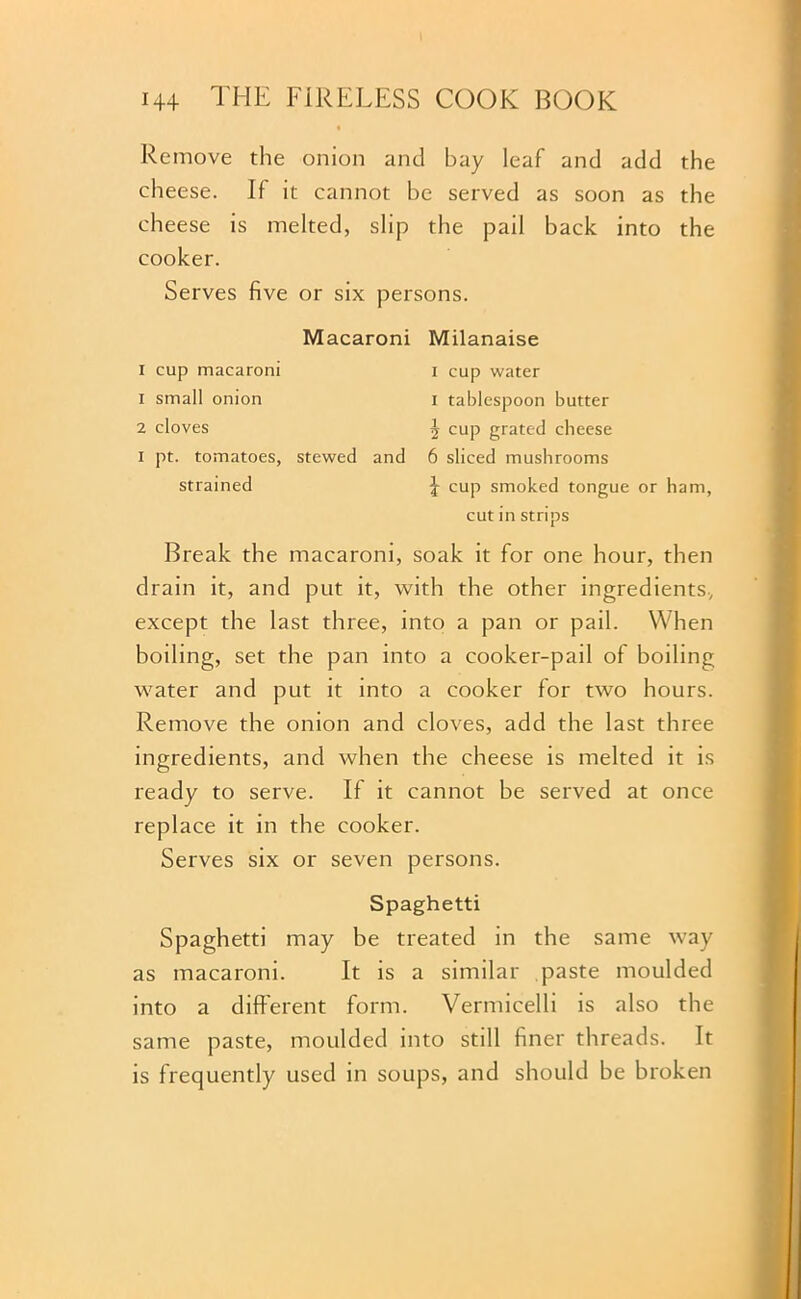 Remove the onion and bay leaf and add the cheese. If it cannot be served as soon as the cheese is melted, slip the pail back into the cooker. Serves five or six persons. Macaroni Milanaise i cup macaroni i cup water 1 small onion i tablespoon butter 2 cloves 5 cup grated cheese i pt. tomatoes, stewed and 6 sliced mushrooms strained J cup smoked tongue or ham, cut in strips Break the macaroni, soak it for one hour, then drain it, and put it, with the other ingredients, except the last three, into a pan or pail. When boiling, set the pan into a cooker-pail of boiling water and put it into a cooker for two hours. Remove the onion and cloves, add the last three ingredients, and when the cheese is melted it is ready to serve. If it cannot be served at once replace it in the cooker. Serves six or seven persons. Spaghetti Spaghetti may be treated in the same way as macaroni. It is a similar paste moulded into a different form. Vermicelli is also the same paste, moulded into still finer threads. It is frequently used in soups, and should be broken