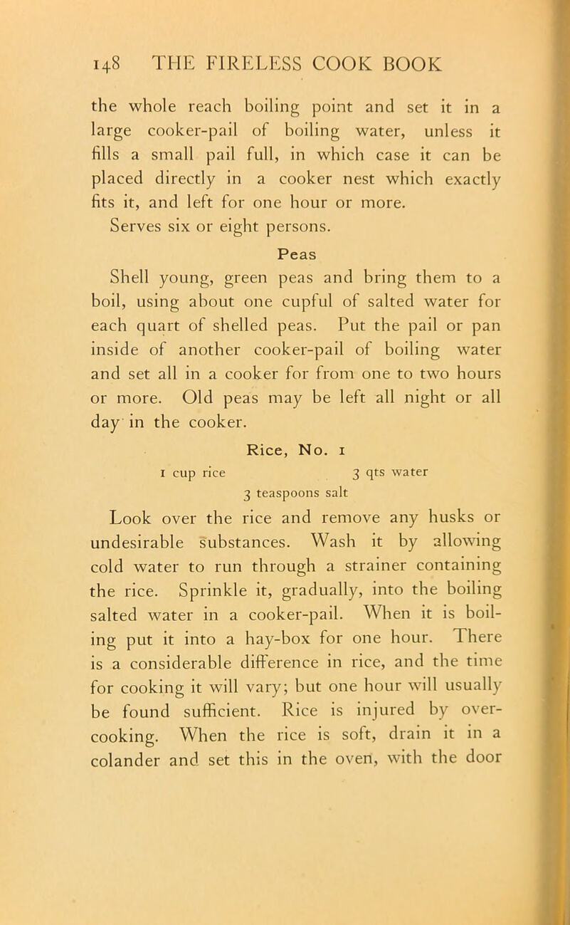 the whole reach boiling point and set it in a large cooker-pail of boiling water, unless it fills a small pail full, in which case it can be placed directly in a cooker nest which exactly fits it, and left for one hour or more. Serves six or eight persons. Peas Shell young, green peas and bring them to a boil, using about one cupful of salted water for each quart of shelled peas. Put the pail or pan inside of another cooker-pail of boiling water and set all in a cooker for from one to two hours or more. Old peas may be left all night or all day in the cooker. Rice, No. i I cup rice 3 qts water 3 teaspoons salt Look over the rice and remove any husks or undesirable substances. Wash it by allowing cold water to run through a strainer containing the rice. Sprinkle it, gradually, into the boiling salted water in a cooker-pail. When it is boil- ing put it into a hay-box for one hour. There is a considerable difference in rice, and the time for cooking it will vary; but one hour will usually be found sufficient. Rice is injured by over- cooking. When the rice is soft, drain it in a colander and set this in the oven, with the door