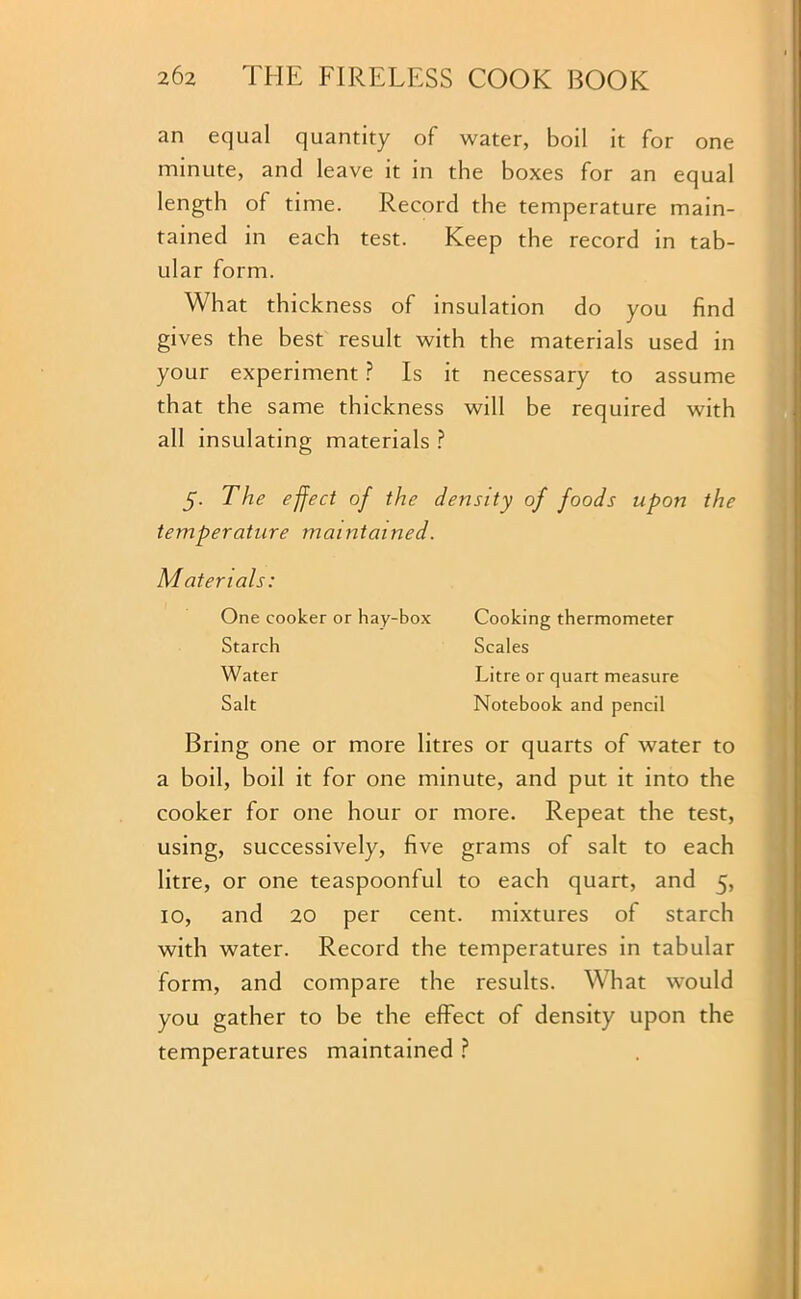 an equal quantity of water, boil it for one minute, and leave it in the boxes for an equal length of time. Record the temperature main- tained in each test. Keep the record in tab- ular form. What thickness of insulation do you find gives the best result with the materials used in your experiment ? Is it necessary to assume that the same thickness will be required with all insulating materials ? y. The effect of the density of foods upon the temperature maintained. Materials: One cooker or hay-box Cooking thermometer Starch Scales Water Litre or quart measure Salt Notebook and pencil Bring one or more litres or quarts of water to a boil, boil it for one minute, and put it into the cooker for one hour or more. Repeat the test, using, successively, five grams of salt to each litre, or one teaspoonful to each quart, and 5, 10, and 20 per cent, mixtures of starch with water. Record the temperatures in tabular form, and compare the results. What would you gather to be the effect of density upon the temperatures maintained ?