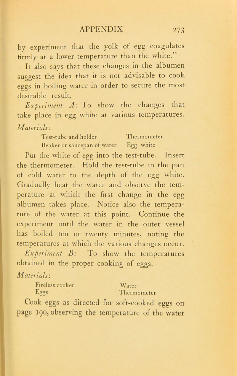 by experiment that the yolk of egg coagulates firmly at a lower temperature than the white.” It also says that these changes in the albumen suggest the idea that it is not advisable to cook eggs in boiling water in order to secure the most desirable result. Experiment A: To show the changes that take place in egg white at various temperatures. Materials: Test-tube and holder Thermometer Beaker or saucepan of water Egg white Put the white of egg into the test-tube. Insert the thermometer. Hold the test-tube in the pan of cold water to the depth of the egg white. Gradually heat the water and observe the tem- perature at which the first change in the egg albumen takes place. Notice also the tempera- ture of the water at this point. Continue the experiment until the water in the outer vessel has boiled ten or twenty minutes, noting the temperatures at which the various changes occur. Experiment B: To show the temperatures obtained in the proper cooking of eggs. Materials: Fireless cooker Water Eggs Thermometer Cook eggs as directed for soft-cooked eggs on page 190, observing the temperature of the water