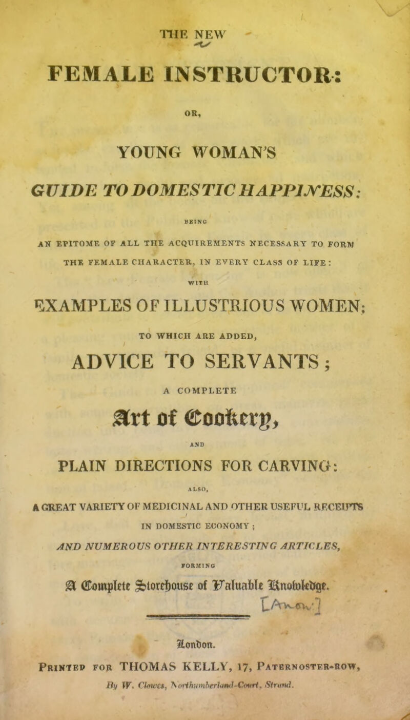 FEMALE INSTRUCTOR: OR, YOUNG WOMAN'S GUIDE TO DOMESTIC HAPPINESS: BEING AN EPITOME OF ALL THE ACQUIREMENTS NECESSARY TO FORM THE FEMALE CHARACTER, IN EVERY CLASS OF LIFE: WITH EXAMPLES OF ILLUSTRIOUS WOMEN; TO WHICH ARE ADDED, ADVICE TO SERVANTS; A COMPLETE art of eooRcvj), AND PLAIN DIRECTIONS FOR CARVING: ALSO, A GREAT VARIETY OF MEDICINAL ANI) OTHER USEFUL RECEIPTS IN DOMESTIC ECONOMY ; AND NUMEROUS OTHER INTERESTING ARTICLES, FORMING & (Eompkte Sbtorrfjouse of Fnlunblc l&nofokfcKjL LAYMJVv^ ?Ionl)on. Printed for THOMAS KELLY, 17, Paternoster-row,