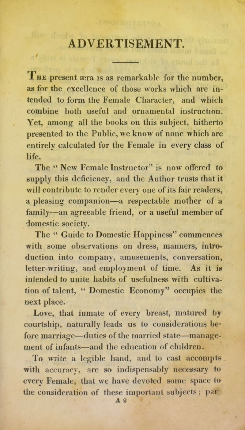 / ADVERTISEMENT. The present aera is as remarkable for the number, as for the excellence of those works which are in- tended to form the Female Character, and which combine both useful and ornamental instruction. Yet, among all the books on this subject, hitherto presented to the Public, we know of none which are entirely calculated for the Female in every class of life. The “ New Female Instructor” is now offered to supply this deficiency, and the Author trusts that it will contribute to render every one of its fair readers, a pleasing companion—a respectable mother of a family—an agreeable friend, or a useful member of domestic society. The “ Guide to Domestic Happiness” commences with some observations on dress, manners, intro- duction into company, amusements, conversation, letter-writing, and employment of time. As it is intended to unite habits of usefulness with cultiva- tion of talent, “ Domestic Economy” occupies the next place. Love, that inmate of every breast, matured by courtship, naturally leads us to considerations be- fore marriage—duties of the married state—manage- ment of infants—and the education of children. To write a legible hand, and to cast accompts with accuracy, are so indispensably necessary to every Female, that we have devoted some space to the consideration of these important subjects; par