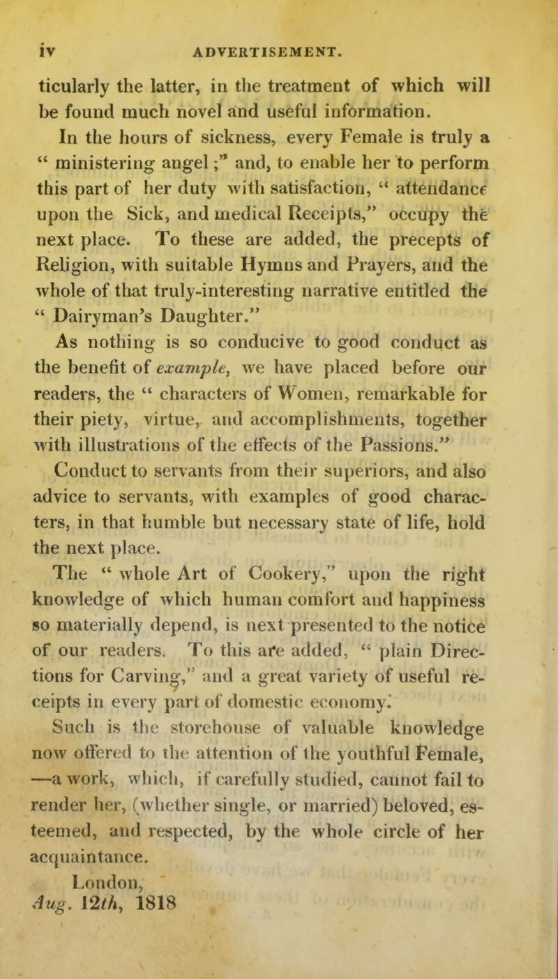 ticularly the latter, in the treatment of which will be found much novel and useful information. In the hours of sickness, every Female is truly a “ ministering angel and, to enable her to perform this part of her duty with satisfaction, “ attendance upon the Sick, and medical Receipts,” occupy the next place. To these are added, the precepts of Religion, with suitable Hymns and Prayers, and the whole of that truly-interesting narrative entitled the “ Dairyman’s Daughter.” As nothing is so conducive to good conduct as the benefit of example, we have placed before our readers, the “ characters of Women, remarkable for their piety, virtue, and accomplishments, together with illustrations of the effects of the Passions.” Conduct to servants from their superiors, and also advice to servants, with examples of good charac- ters, in that humble but necessary state of life, hold the next place. The “ whole Art of Cookery,” upon the right knowledge of which human comfort and happiness so materially depend, is next presented to the notice of our readers. To this are added, “ plain Direc- tions for Carving,” and a great variety of useful re- ceipts in every part of domestic economy.' Such is the storehouse of valuable knowledge now offered to the attention of the youthful Female, —a work, which, if carefully studied, cannot fail to render her, (whether single, or married) beloved, es- teemed, and respected, by the whole circle of her acquaintance. London, Aug. 12th, 1818