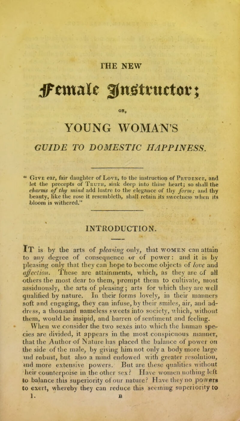 ^Female ^nsttmtot*; OR, YOUNG WOMAN’S GUIDE TO DOMESTIC HAPPINESS. u Give ear, fair daughter of Love, to the instruction of Prudence, and let the precepts of Truth, sink deep into thine heart; so shall the chirms of thy mind add lustre to the elegance of thy form; and thy beauty, like the rose it resembleth, shall retain its sweetness when its bloom is withered.” INTRODUCTION. It is by the arts of pleasing only, that women can attain to any degree of consequence or of power: and it is by pleasing only that they can hope to become objects of love and affection. These are attainments, which, as they are of all others the most dear to them, prompt them to cultivate, most assiduously, the arts of pleasing; arts for which they are well qualified by nature. In their forms lovely, in their manners soft and engaging, they can infuse, by their smiles, air, and ad- dress, a thousand nameless sweets into society, which, without them, would be insipid, and barren of sentiment and feeling. When we consider the two sexes into which the human spe- cies are divided, it appears in the most conspicuous manner, that the Author of Nature has placed the balance of power on the side of the male, by giving him not only a body more large ■md robust, but also a mind endowed with greater resolution, and more extensive powers. But are these qualities without heir counterpoise in the other sex? Have women nothing left to balance this superiority of our nature? Have they no powers to exert, whereby they can reduce this seeming superiority to