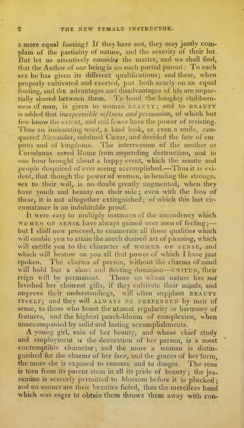 a more equal footing? If they have not, they may justly com- plain of the partiality of nature, and the severity of their lot. But let us attentively consider the matter, and we shall find, that the Author of our being is no such partial parent: To each sex he has given its different qualifications; and these, when properly cultivated and exerted, put both nearly on an equal footing, and the advantages and disadvantages of life are impar- tially shared between them. To bend the haughty stubborn- ness of man, is given to woman beauty; and to beauty is added that inexpressible softness and persuasion, of which but few know the extent, and stiil fewer have the power of resisting. Thus an insinuating word, a kind look, or even a smile, con- quered Alexander, subdued Caesar, and decided the fate of em piles and of kingdoms. The intercession of the mother or L’oriolanus saved Rome from impending destruction, and in one hour brought about a happy event, which the senate and people despaired of ever seeing accomplished.—Thus it is evi- dent, that though the power of women, in bending the stronge. sex to their will, is no doubt greatly augmented, when they have youth and beauty on their side ; even with the loss of these, it is not altogether extinguished; of which this last cir- cumstance is an indubitable proof. It were easy to multiply instances of the ascendency which women of sense have always gained over men of feeling;— but I shall now proceed, to enumerate all those qualities which will enable you to attain the much desired art of pleasing, w hich will entitle you to the character of women of sense, and which will bestow^ on you all that powrer of which I have just spoken. The charms of person, without the charms of mind will hold but a short and fleeting dominion—united, their reign will be permanent. Those on whom nature has not lavished her choicest gifts, if they cultivate their minds, and improve their understandings, will often supplant beauty itself; and they will always be preferred by men of sense, to those who boast the utmost regularity or harmony of features, and the highest peach-bloom of complexion, when unaccompanied by solid and lasting accomplishments. A young girl, vain of her beauty, and whose chief study and employment is the decoration of her person, is a most contemptible character; and the more a woman is distin- guished for the charms of her face, and the graces of her form, the more she is exposed to censure and to danger. The rose is torn from its parent stem in all its pride of beauty ; the jes- samine is scarcely permitted to blossom before it is plucked; and no sooner are their beauties faded, than the merciless hand which was eager to obtain them throw s them away with con-