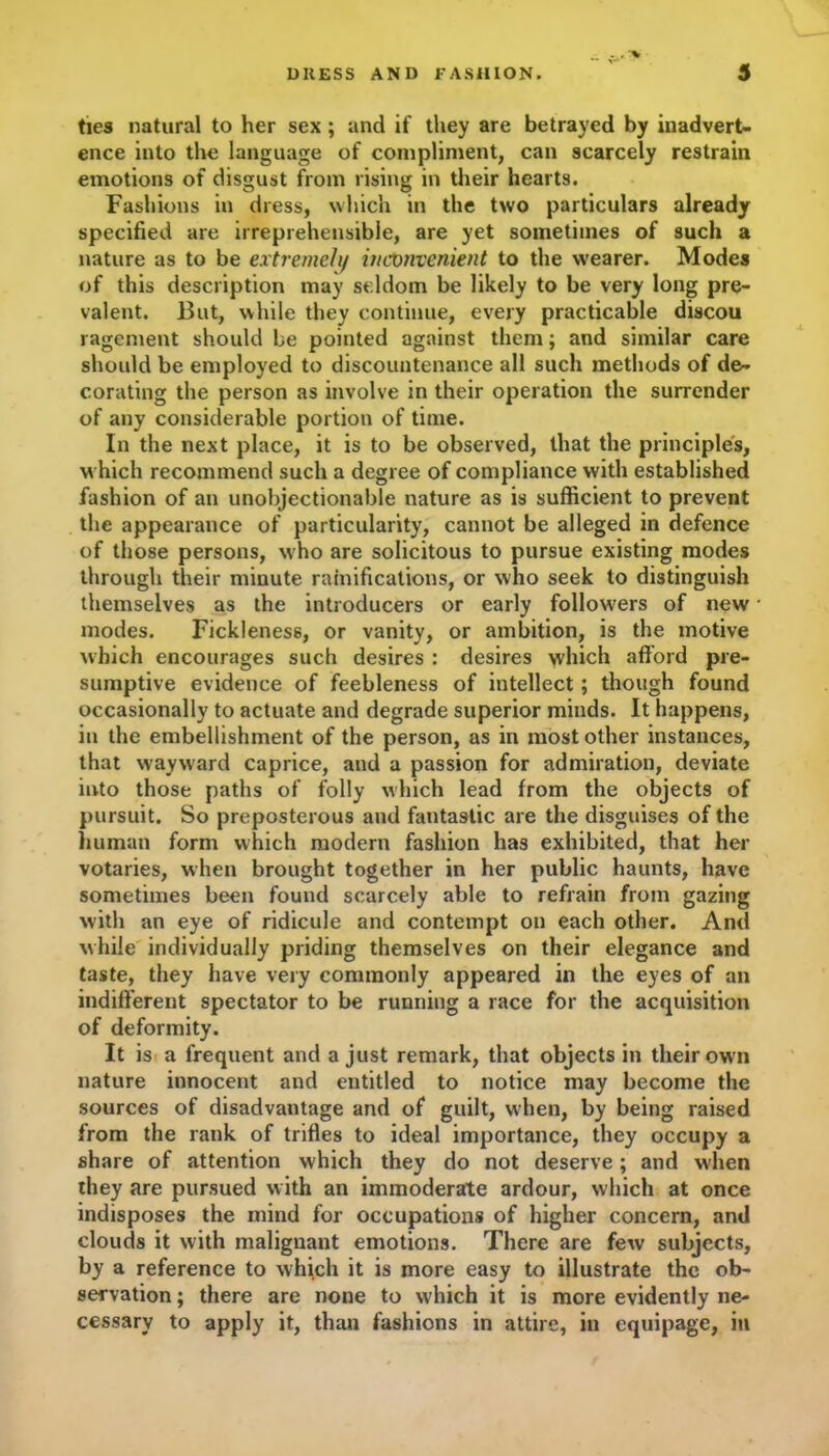 •% ties natural to her sex ; and if they are betrayed by inadvert- ence into the language of compliment, can scarcely restrain emotions of disgust from rising in their hearts. Fashions in dress, which in the two particulars already specified are irreprehensible, are yet sometimes of such a nature as to be extremely inconvenient to the wearer. Modes of this description may seldom be likely to be very long pre- valent. But, while they continue, every practicable discou ragement should be pointed against them; and similar care should be employed to discountenance all such methods of de- corating the person as involve in their operation the surrender of any considerable portion of time. In the next place, it is to be observed, that the principles, which recommend such a degree of compliance with established fashion of an unobjectionable nature as is sufficient to prevent the appearance of particularity, cannot be alleged in defence of those persons, who are solicitous to pursue existing modes through their minute ramifications, or who seek to distinguish themselves as the introducers or early followers of new modes. Fickleness, or vanity, or ambition, is the motive which encourages such desires : desires which afford pre- sumptive evidence of feebleness of intellect; though found occasionally to actuate and degrade superior minds. It happens, in the embellishment of the person, as in most other instances, that wayward caprice, and a passion for admiration, deviate into those paths of folly which lead from the objects of pursuit. So preposterous and fantastic are the disguises of the human form which modern fashion has exhibited, that her votaries, when brought together in her public haunts, have sometimes been found scarcely able to refrain from gazing with an eye of ridicule and contempt on each other. And while individually priding themselves on their elegance and taste, they have very commonly appeared in the eyes of an indifferent spectator to be running a race for the acquisition of deformity. It is a frequent and a just remark, that objects in their own nature innocent and entitled to notice may become the sources of disadvantage and of guilt, when, by being raised from the rank of trifles to ideal importance, they occupy a share of attention which they do not deserve; and when they are pursued with an immoderate ardour, which at once indisposes the mind for occupations of higher concern, and clouds it with malignant emotions. There are few subjects, by a reference to which it is more easy to illustrate the ob- servation ; there are none to which it is more evidently ne- cessary to apply it, than fashions in attire, in equipage, in