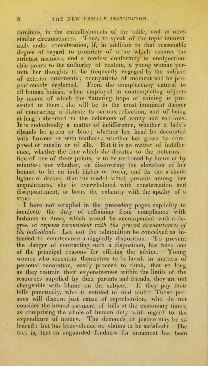 furniture, in the embellishments of the table, and m othes similar circumstances. Thus, to speak of the topic immedi atelv under consideration, if, in addition to that reasonable degree of regard to propriety of attire which ensures the strictest neatness, and a modest conformity in unobjection- able points to the authority of custom, a young woman per- mits her thoughts to be frequently engaged by the subject of exterior ornaments ; occupations of moment will be pro- portionably neglected. From the complacency natural to all human beings, when employed in contemplating objects by means of which the flattering hope of shining is pre- sented to them ; she will be in the most imminent danger of contracting a distaste to serious reflection, and of being at length absorbed in the delusions of vanity and self-love. It is undoubtedly a matter of indifference, whether a lady’s ribands be green or blue; whether her head be decorated with flowers or with feathers ; whether her gown be com- posed of muslin or of silk. But it is no matter of indiffer- ence, whether the time which she devotes to the cielernm. tion of one of these points, is to be reckoned by hours or by minutes; nor whether, on discovering the elevation of her bonnet to be an inch higher or low'er, and its tint a shade lighter or darker, than the model which prevails among her acquaintance, she is overwhelmed with consternation and disappointment, or bears the calamity with the apathy of a stoic. I have not scrupled in the preceding pages explicitly to inculcate the duty of refraining from compliance with fashions in dress, which would be accompanied with a de- gree of expense inconsistent with the present circumstances of the individual. Let not the admonition be conceived as in- tended to countenance a niggardly disposition. To prevent the danger of contracting such a disposition, has been one of the principal reasons for offering the advice. ' Young women who accustom themselves to be lavish in matters of personal decoration, easily proceed to think, that so long as they restrain their expensiveness within the limits of the resources supplied by their parents and friends, they are not chargeable with blame on the subject. If they pay their bills punctually, who is entitled to find fault ? Those per- sons will discern just cause of reprehension, who do not consider the honest payment of bills at the customary times, as comprising the whole of human duly with regard to the expenditure of money. The demands of justice may be si- lenced : but has benevolence no claims to be satisfied ? The fact is, that an unguarded fondness for ornament has been