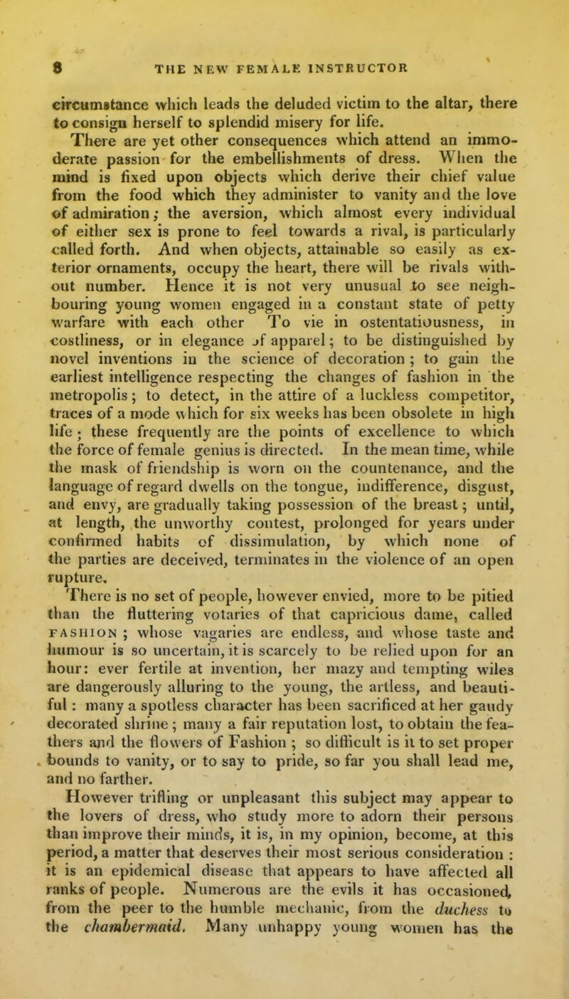 circumstance which leads the deluded victim to the altar, there to consigu herself to splendid misery for life. There are yet other consequences which attend an immo- derate passion for the embellishments of dress. When the mind is fixed upon objects which derive their chief value from the food which they administer to vanity and the love of admiration; the aversion, which almost every individual of either sex is prone to feel towards a rival, is particularly called forth. And when objects, attainable so easily as ex- terior ornaments, occupy the heart, there will be rivals with- out number. Hence it is not very unusual lo see neigh- bouring young women engaged in a constant state of petty warfare with each other To vie in ostentatiousness, in costliness, or in elegance jf apparel; to be distinguished by novel inventions iu the science of decoration ; to gain the earliest intelligence respecting the changes of fashion in the metropolis; to detect, in the attire of a luckless competitor, traces of a mode which for six weeks has been obsolete in high life ; these frequently are the points of excellence to which the force of female genius is directed. In the mean time, while the mask of friendship is worn on the countenance, and the language of regard dwells on the tongue, indifference, disgust, and envy, are gradually taking possession of the breast; until, at length, the unworthy contest, prolonged for years under confirmed habits of dissimulation, by which none of the parties are deceived, terminates in the violence of an open rupture. There is no set of people, however envied, more to be pitied than the fluttering votaries of that capricious dame, called fashion ; whose vagaries are endless, and whose taste and humour is so uncertain, it is scarcely to be relied upon for an hour: ever fertile at invention, her mazy and tempting wiles are dangerously alluring to the young, the artless, and beauti- ful : many a spotless character has been sacrificed at her gaudy decorated shrine; many a fair reputation lost, to obtain the fea- thers and the flowers of Fashion ; so difficult is it to set proper . bounds to vanity, or to say to pride, so far you shall lead me, and no farther. However trifling or unpleasant this subject may appear to the lovers of dress, who study more to adorn their persons than improve their minds, it is, in my opinion, become, at this period, a matter that deserves their most serious consideration : it is an epidemical disease that appears to have affected all ranks of people. Numerous are the evils it has occasioned, from the peer to the humble mechanic, from the duchess to the chambermaid. Many unhappy young women has the