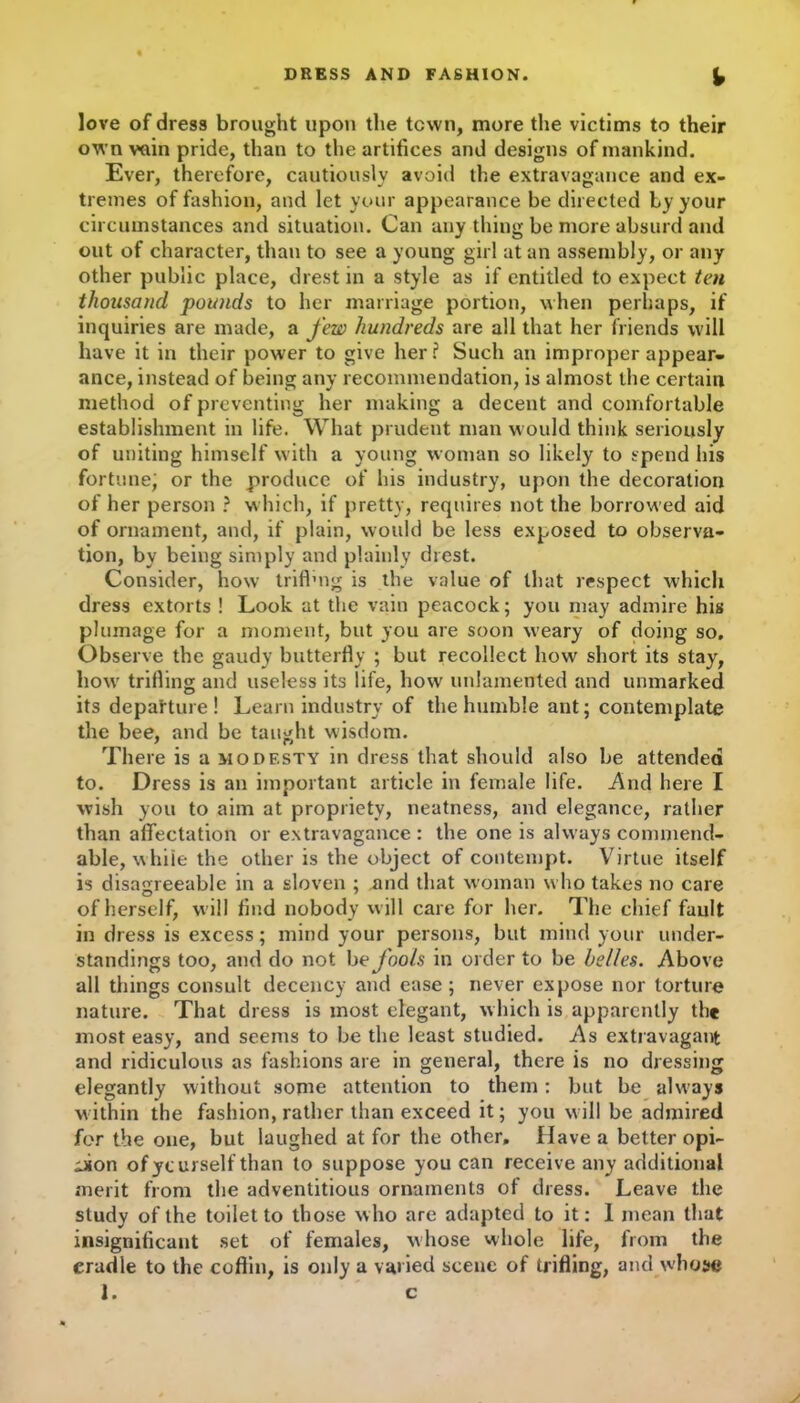 love of dress brought upon the town, more the victims to their own vain pride, than to the artifices and designs of mankind. Ever, therefore, cautiously avoid the extravagance and ex- tremes of fashion, and let your appearance be directed by your circumstances and situation. Can any thing be more absurd and out of character, than to see a young girl at an assembly, or any other public place, drest in a style as if entitled to expect ten thousand pounds to her marriage portion, when perhaps, if inquiries are made, a few hundreds are all that her friends will have it in their power to give her ? Such an improper appear- ance, instead of being any recommendation, is almost the certain method of preventing her making a decent and comfortable establishment in life. What prudent man would think seriously of uniting himself with a young woman so likely to spend his fortune; or the produce of his industry, upon the decoration of her person ? which, if pretty, requires not the borrowed aid of ornament, and, if plain, would be less exposed to observa- tion, by being simply and plainly drest. Consider, how triffing is the value of that respect which dress extorts ! Look at the vain peacock; you may admire his plumage for a moment, but you are soon weary of doing so. Observe the gaudy butterfly ; but recollect how short its stay, howr trilling and useless its life, how unlamented and unmarked its depafture ! Learn industry of the humble ant; contemplate the bee, and be taught wisdom. There is a modesty in dress that should also be attended to. Dress is an important article in female life. And here I wish you to aim at propriety, neatness, and elegance, rather than affectation or extravagance : the one is always commend- able, while the other is the object of contempt. Virtue itself is disagreeable in a sloven ; and that woman who takes no care of herself, will find nobody will care for her. The chief fault in dress is excess; mind your persons, but mind your under- standings too, and do not bo fools in order to be belles. Above all things consult decency and ease ; never expose nor torture nature. That dress is most elegant, which is apparently the most easy, and seems to be the least studied. As extravagant and ridiculous as fashions are in general, there is no dressing elegantly without some attention to them: but be always within the fashion, rather than exceed it; you will be admired for the one, but laughed at for the other. Have a better opi- nion ofycurself than to suppose you can receive any additional merit from the adventitious ornaments of dress. Leave the study of the toilet to those who are adapted to it: I mean that insignificant set of females, whose whole life, from the cradle to the coffin, is only a varied scene of trifling, and whose 1. c