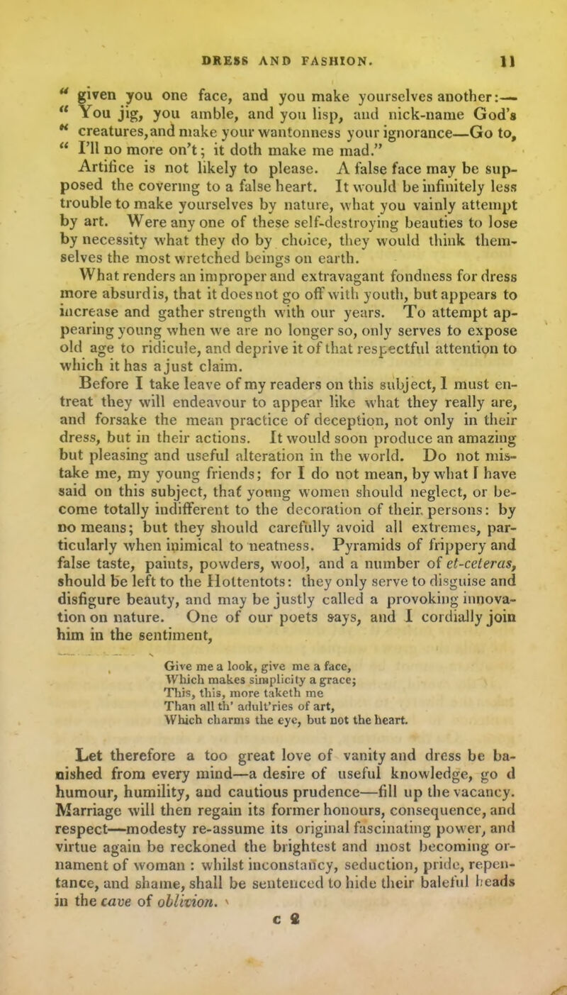 u given you one face, and you make yourselves another :— u You jig, you amble, and you lisp, and nick-name God’s H creatures,and make your wantonness your ignorance—Go to, “ I’ll no more on’t; it doth make me mad.” Artifice is not likely to please. A false face may be sup- posed the covering to a false heart. It would be infinitely less trouble to make yourselves by nature, what you vainly attempt by art. Were any one of these self-destroying beauties to lose by necessity what they do by choice, they would think them- selves the most wretched beings on earth. What renders an improper and extravagant fondness for dress more absurd is, that it does not go off with youth, but appears to increase and gather strength with our years. To attempt ap- pearing young when we are no longer so, only serves to expose old age to ridicule, and deprive it of that respectful attention to which it has a just claim. Before I take leave of my readers on this subject, 1 must en- treat they will endeavour to appear like what they really are, and forsake the mean practice of deception, not only in their dress, but in their actions. It would soon produce an amazing but pleasing and useful alteration in the world. Do not mis- take me, my young friends; for I do not mean, by what 1 have said on this subject, that young women should neglect, or be- come totally indifferent to the decoration of their, persons: by no means; but they should carefully avoid all extremes, par- ticularly when inimical to neatness. Pyramids of frippery and false taste, paints, powders, wool, and a number of et-celeras, should be left to the Hottentots: they only serve to disguise and disfigure beauty, and may be justly called a provoking innova- tion on nature. One of our poets says, and I cordially join him in the sentiment, —- - N , Give me a look, give me a face. Which makes simplicity a grace; This, this, more taketh me Than all th’ arlult’ries of art. Which charms the eye, but not the heart. Let therefore a too great love of vanity and dress be ba- nished from every mind—a desire of useful knowledge, go d humour, humility, and cautious prudence—fill up the vacancy. Marriage will then regain its former honours, consequence, and respect—modesty re-assume its original fascinating power, and virtue again be reckoned the brightest and most becoming or- nament of woman : whilst inconstancy, seduction, pride, repen- tance, and shame, shall be sentenced to hide their baleful heads in the cave of oblivion. ' c fi