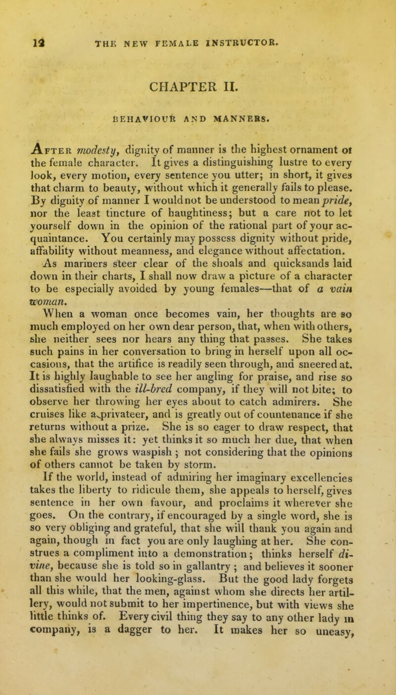 CHAPTER II. BEHAVIOUR AND MANNERS. After modesty, dignity of manner is the highest ornament oi the female character. It gives a distinguishing lustre to every look, every motion, every sentence you utter; in short, it gives that charm to beauty, without which it generally fails to please. By dignity of manner I would not be understood to mean pride, nor the least tincture of haughtiness; but a care not to let yourself down in the opinion of the rational part of your ac- quaintance. You certainly may possess dignity without pride, affability without meanness, and elegance without affectation. As mariners steer clear of the shoals and quicksands laid down in their charts, I shall now draw a picture of a character to be especially avoided by young females—that of a vain woman. When a woman once becomes vain, her thoughts are so much employed on her own dear person, that, when with others, she neither sees nor hears any thing that passes. She takes such pains in her conversation to bring in herself upon all oc- casions, that the artifice is readily seen through, and sneered at. It is highly laughable to see her angling for praise, and rise so dissatisfied with the ill-bred company, if they will not bite; to observe her throwing her eyes about to catch admirers. She cruises like avprivateer, and is greatly out of countenance if she returns without a prize. She is so eager to draw respect, that she always misses it: yet thinks it so much her due, that when she fails she grows waspish ; not considering that the opinions of others cannot be taken by storm. If the world, instead of admiring her imaginary excellencies takes the liberty to ridicule them, she appeals to herself, gives sentence in her own favour, and proclaims it wherever she goes. On the contrary, if encouraged by a single word, she is so very obliging and grateful, that she will thank you again and again, though in fact you are only laughing at her. She con- strues a compliment into a demonstration ; thinks herself di- vine, because she is told so in gallantry ; and believes it sooner than she would her looking-glass. But the good lady forgets all this while, that the men, against whom she directs her artil- lery, would not submit to her impertinence, but with views she little thinks of. Every civil thing they say to any other lady m company, is a dagger to her. It makes her so uneasy,