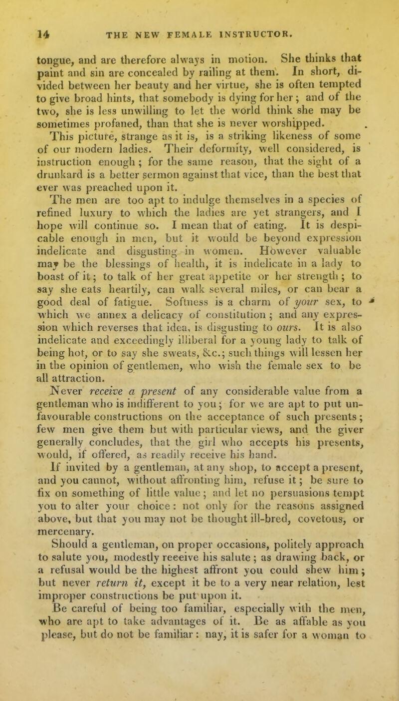 tongue, and are therefore always in motion. She thinks that paint and sin are concealed by railing at them. In short, di- vided between her beauty and her virtue, she is often tempted to give broad hints, that somebody is dying for her ; and of the two, she is less unwilling to let the world think she may be sometimes profaned, than that she is never worshipped. This picture, strange as it is, is a striking likeness of some of our modern ladies. Their deformity, well considered, is instruction enough ; for the same reason, that the sight of a drunkard is a better sermon against that vice, than the best that ever was preached upon it. The men are too apt to indulge themselves in a species of refined luxury to which the ladies are yet strangers, and l hope will continue so. I mean that of eating. It is despi- cable enough in men, but it would be beyond expression indelicate and disgusting in women. However valuable may be the blessings of health, it is indelicate in a lady to boast of it; to talk of her great appetite or her strength ; to say she eats heartily, can walk several miles, or can bear a good deal of fatigue. Softness is a charm of your sex, to which we annex a delicacy of constitution ; and any expres- sion which reverses that idea, is disgusting to ours. It is also indelicate and exceedingly illiberal for a young lady to talk of being hot, or to say she sweats, &.C.; such things will lessen her in the opinion of gentlemen, who wish the female sex to be all attraction. Never receive a present of any considerable value from a gentleman who is indifferent to you; for we are apt to put un- favourable constructions on the acceptance of such presents; few men give them but with particular view's, and the giver generally concludes, that the girl who accepts his presents, would, if offered, as readily receive his hand. If invited by a gentleman, at any shop, to accept a present, and you cannot, without affronting him, refuse it; be sure to fix on something of little value; and let no persuasions tempt you to alter your choice : not only for the reasons assigned above, but that you may not be thought ill-bred, covetous, or mercenary. Should a gentleman, on proper occasions, politely approach to salute you, modestly reeeive his salute; as drawing back, or a refusal would be the highest affront you could shew' him; but never return it, except it be to a very near relation, lest improper constructions be put upon it. Be careful of being too familiar, especially w ith the men, who are apt to take advantages of it. Be as affable as you please, but do not be familiar: nay, it is safer for a woman to