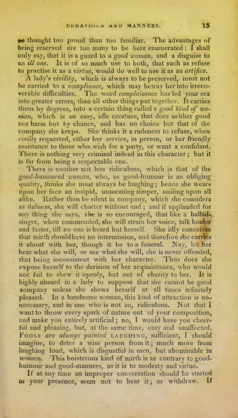 •e thought too proud than too familiar. The advantages of being reserved are too many to be here enumerated : I shall only say, that it is a guard to a good woman, and a disguise to an ill one. It is of so much use to both, that such as refuse to practise it as a virtue, would do well to use it as an artifice. A lady’s civility, which is always to be preserved, must not be carried to a compliance, which may betray her into irreco- verable difficulties. The word complaisance has led your sex into greater errors, than all other things put together. It carries them by degrees, into a certain thing called a good kind of wo- man, which is an easy, idle creature, that does neither good nor harm but by chance, and has no choice but that of the company she keeps. She thinks it a rudeness to refuse, when civilly requested, either her service, in person, or her friendly assistance to those who wish for a party, or want a confidant. There is nothing very criminal indeed in this character; but it is far from being a respectable one. There is another not less ridiculous, which is that of the good-humoured zcoman, who, as good-humour is an obliging quality, thinks she must always be laughing; hence she wears upon her face an insipid, unmeaning simper, smiling upon all alike. Rather than be silent in company, which she considers as dulness, she will chatter without end ; and if applauded for any thing she says, sl»e is so encouraged, that like a ballad- singer, when commended, she will strain her voice, talk louder and faster, till no one is heard but herself. She idly conceives that mirth shouldhave no intermission, and therefore she carries it about with her, though it be to a funeral. Nay, let her hear what she will, or see what she will, she is never offended, that being inconsistent with her character. Thus does she expose herself to the derision of her acquaintance, who would not fail to shew it openly, but out of charity to her. It is highly absurd in a lady to suppose that she cannot be good company unless she shews herself at all times infinitely pleased. In a handsome woman, this kind of attraction is un- necessary, and in one who is not so, ridiculous. Not that I want to throw every spark of nature out of your composition, and make you entirely artificial; no, T would have you cheer- ful and pleasing, but, at the same time, easy and unaffected. Fools are always painted laughing, sufficient, I should imagine, to deter a wise person from it; much more from laughing loud, which is disgustful in men, but abominable in women. This boisterous kind of mirth is as contrary to good- humour and good-manners, as it is to modesty and virtue. If at any time an improper conversation should be started ui your presence, seem not to hear it; or withdraw. If