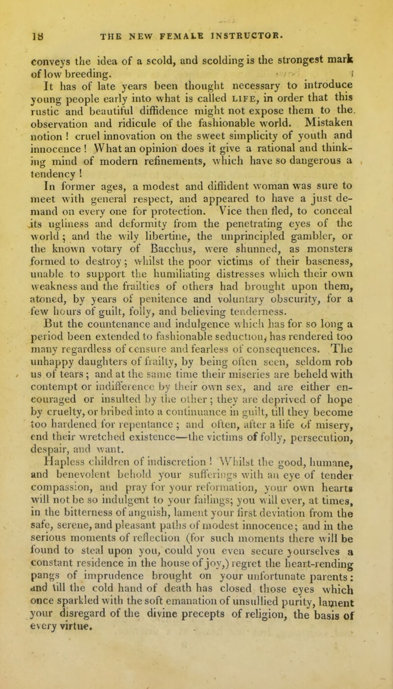 conveys the idea of a scold, and scolding is the strongest mark of low breeding. • ' < It has of late years been thought necessary to introduce young people early into what is called life, in order that this rustic and beautiful diffidence might not expose them to the. observation and ridicule of the fashionable world. Mistaken notion ! cruel innovation on the sweet simplicity of youth and innocence ! What an opinion does it give a rational and think- ing mind of modern refinements, which have so dangerous a tendency ! In former ages, a modest and diffident woman was sure to meet with general respect, and appeared to have a just de- mand on every one for protection. Vice then fled, to conceal its ugliness and deformity from the penetrating eyes of the world ; and the wily libertine, the unprincipled gambler, or the known votary of Bacchus, were shunned, as monsters formed to destroy; whilst the poor victims of their baseness, unable to support the humiliating distresses which their own weakness and the frailties of others had brought upon them, atoned, by years of penitence and voluntary obscurity, for a few hours of guilt, folly, and believing tenderness. But the countenance and indulgence which has for so long a period been extended to fashionable seduction, has rendered too many regardless of censure and fearless of consequences. The unhappy daughters of frailty, by being often seen, seldom rob us of tears ; and at the same time their miseries are beheld with contempt or indifference by their own sex, and are either en- couraged or insulted by the other; they are deprived of hope by cruelty, or bribed into a continuance in guilt, till they become too hardened for repentance ; and often, after a life of misery, end their wretched existence—the victims of folly, persecution, despair, and want. Hapless children of indiscretion ! Whilst the good, humane, and benevolent behold your sufferings with an eye of tender compassion, and pray for your reformation, your own hearts will not be so indulgent to your failings; you w ill ever, at times, in the bitterness of anguish, lament your first deviation from the safe, serene, and pleasant paths of modest innocence; and in the serious moments of reflection (for such moments there will be found to steal upon you, could you even secure yourselves a constant residence in the house of joy,) regret the heart-rending pangs of imprudence brought on your unfortunate parents: and till the cold hand of death has closed those eyes which once sparkled with the soft emanation of unsullied purity, lament your disregard of the divine precepts of religion, the basis of every virtue.