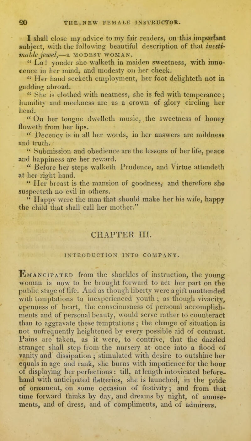 I shall close my advice to my fair readers, on this important subject, with the following beautiful description of that inesti- mable jewel, a MODEST WOMAN. “ JLo ! yonder she walketh in maiden sweetness, with inno- cence in her mind, and modesty on her cheek. “ Her hand seeketh employment, her foot delighteth not in gadding abroad. “ She is clothed with neatness, she is fed with temperance; humility and meekness are as a crown of glory circling her head. “ On her tongue dwelleth music, the sweetness of honey floweth from her lips. “ Decency is in all her words, in her answers are mildness and truth. “ Submission and obedience are the lessons of her life, peace and happiness are her reward. “ Before her steps walketh Prudence, and Virtue attendeth at her right hand. “ Her breast is the mansion of goodness, and therefore she suspecteth no evil in others. “ Happy were the man that should make her his wife, happy the child that shall call her mother.” CHAPTER III. INTRODUCTION INTO COMPANY. Emancipated from the shackles of instruction, the young woman is now to be brought forward to act her part on the public stage of life. And as though liberty were a gift unattended with temptations to inexperienced youth ; as though vivacity, openness of heart, the consciousaiess of personal accomplish- ments and of personal beauty, would serve rather to counteract than to aggravate these temptations ; the change of situation is not unfrequently heightened by every possible aid of contrast. Pains are taken, as it were, to contrive, that the dazzled stranger shall step from the nursery at once into a Hood of vanity and dissipation ; stimulated with desire to outshine her equals in age and rank, she burns with impatience for the hour of displaying her perfections : till, at length intoxicated before- hand with anticipated flatteries, she is launched, in the pride of ornament, on some occasion of festivity; and from that time forward thinks by day, and dreams by night, of amuse- ments, and of dress, and of compliments, and of admirers.