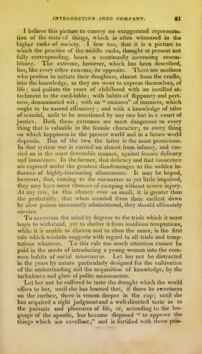 INTRODUCTION INTO COMPANY. 81 I believe this picture to convey no exaggerated representa- tion of the state of things, which is often witnessed in the higher ranks of society. I fear too, that it is a picture to which the practice of the middle ranks, thought at present not fully corresponding, bears a continually increasing resem- blance. The extreme, however, which has been described, has, like every other extreme, its opposite. There are mothers who profess to initiate their daughters, almost from the cradle, into the knowledge, as they are wont to express themselves, of life; and pollute the years of childhood with an instilled at- tachment to the card-table; with habits of flippancy and pert- ness, denominated wit; with an “ easiness” of manners, which ought to be named effrontery ; and with a knowledge of tales of scandal, unfit to be mentioned by any one but in a court of justice. Both these extremes are most dangerous to every thing that is valuable in the female character; to every thing on w'hich happiness in the present w orld and in a future world depends. But of the two the latter is the most pernicious. In that system war is carried on almost from infancy, and car- ried on in the most detestable manner, against female delicacy and innocence. In the former, that delicacy and that innocence are exposed under the greatest disadvantages to the sudden in- fluence of highly-fascinating allurements. It may be hoped, however, that, coming to the encounter as yet little impaired, they may have some chances of escaping without severe injury. At any rate, be this chance ever so small, it is greater than the probability, that when assailed from their earliest dawn by slow poison incessantly administered, they should ultimately survive. To accustom the mind by degrees to the trials which it must learn to withstand, yet to shelter it from insidious temptations, while it is unable to discern and to shun the snare, is the first rule which wisdom suggests with regard to all trials and temp- tations whatever. To this rule too much attention cannot be paid in the mode of introducing a young woman into the com- mon habits of social intercourse. Let her not be distracted in the years by nature particularly designed for the cultivation of the understanding and the acquisition of knowledge, by the turbulence and glare of polite amusements. Let her not be suffered to taste the draught which the world offers to her, until she has learned that, if there be sweetness on the surface, there is venom deeper in the cup; until she has acquired a right judgment and a well-directed taste as to the pursuits and pleasures of life, or, according to the lan- guage of the apostle, has become disposed “ to approve the things which are excellentand is fortified with those priu-