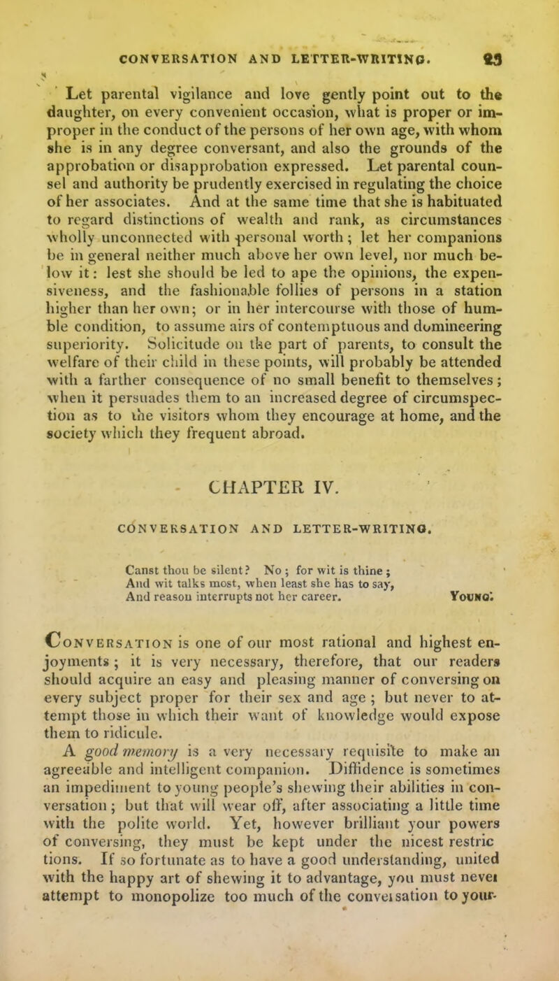 CONVERSATION AND LETTER-WRITING. 93 Let parental vigilance and love gently point out to the daughter, on every convenient occasion, what is proper or im- proper in the conduct of the persons of her own age, with whom she is in any degree conversant, and also the grounds of the approbation or disapprobation expressed. Let parental coun- sel and authority be prudently exercised in regulating the choice of her associates. And at the same time that she is habituated to regard distinctions of wealth and rank, as circumstances wholly unconnected with personal worth; let her companions be in general neither much above her own level, nor much be- low it: lest she should be led to ape the opinions, the expen- siveness, and the fashionable follies of persons in a station higher than her own; or in her intercourse with those of hum- ble condition, to assume airs of contemptuous and domineering superiority. Solicitude on the part of parents, to consult the welfare of their child in these points, will probably be attended with a farther consequence of no small benefit to themselves; when it persuades them to an increased degree of circumspec- tion as to the visitors whom they encourage at home, and the society which they frequent abroad. CHAPTER IV. CONVERSATION AND LETTER-WRITING. Canst thou be silent? No ; for wit is thine ; And wit talks most, when least she has to say, And reason interrupts not her career. Youno'. Conversation is one of our most rational and highest en- joyments ; it is very necessary, therefore, that our readers should acquire an easy and pleasing manner of conversing on every subject proper for their sex and age ; but never to at- tempt those in which their want of knowledge would expose them to ridicule. A good memory is a very necessary requisite to make an agreeable and intelligent companion. Diffidence is sometimes an impediment to young people’s shewing their abilities in con- versation ; but that will wear off, after associating a little time with the polite world. Yet, however brilliant your powers of conversing, they must be kept under the nicest restric tions. If so fortunate as to have a good understanding, united with the happy art of shewing it to advantage, you must nevei attempt to monopolize too much of the conveisation to your-
