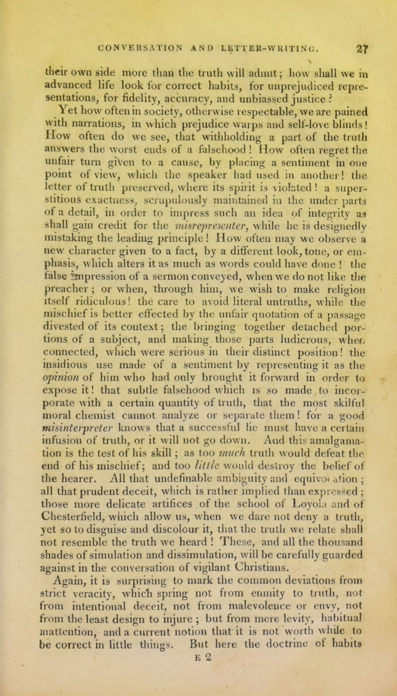 their own side more than the truth will admit; how shall we in advanced life look for correct habits, for unprejudiced repre- sentations, for fidelity, accuracy, and unbiassed justice ? Yet how often in society, otherwise respectable, we are pained with narrations, in which prejudice warps and self-love blinds! IIow often do we see, that withholding a part of the truth answers the worst ends of a falsehood! flow often regret the unfair turn giVen to a cause, by placing a sentiment in one point of view, which the speaker had used in another! the letter of truth preserved, where its spirit is violated! a super- stitious exactness, scrupulously maintained in the under parts of a detail, in order to impress such an idea of integrity as shall gain credit for the misrepresenter, while lie is designedly mistaking the leading principle! How often may we observe a new character given to a fact, by a different look, tone, or em- phasis, which alters it as much as words could have done ! the false impression of a sermon conveyed, when we do not like the preacher ; or when, through him, we wish to make religion itself ridiculous! the care to avoid literal untruths, while the mischief is better effected by the unfair quotation of a passage divested of its context: the bringing together detached por- tions of a subject, and making those parts ludicrous, when connected, which were serious in their distinct position! the insidious use made of a sentiment by representing it as the opinion of him who had only brought it forward in order to expose it! that subtle falsehood which is so made to incor- porate with a certain quantity of truth, that the most skilful moral chemist cannot analyze or separate them! for a good misinterpreter knows that a successful lie must have a certain infusion of truth, or it will not go down. And this amalgama- tion is the test of his skill; as too much truth would defeat the end of his mischief; and too little would destroy the belief of the hearer. All that undefinable ambiguity and equivoi ation ; all that prudent deceit, which is rather implied than expressed ; those more delicate artifices of the school of Loyola and of Chesterfield, which allow us, when we dare not deny a truth, yet so to disguise and discolour it, that the truth we relate shall not resemble the truth we heard ! These, and all the thousand shades of simulation and dissimulation, will be carefully guarded against in the conversation of vigilant Christians. Again, it is surprising to mark the common deviations from strict veracity, which spring not from enmity to truth, not from intentional deceit, not from malevolence or envy, not from the least design to injure ; but from mere levity, habitual inattention, and a current notion that it is not worth while to be correct in little things. But here the doctrine of habits E 2