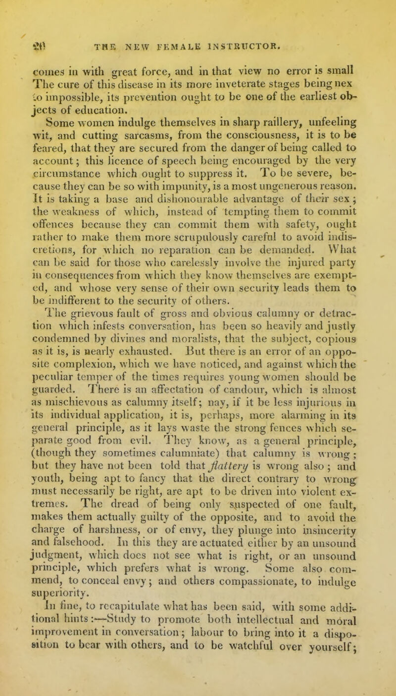 comes in with great force, and in that view no error is small The cure of this disease in its more inveterate stages being nex to impossible, its prevention ought to be one of the earliest ob- jects of education. Some women indulge themselves in sharp raillery, unfeeling wit, and cutting sarcasms, from the consciousness, it is to be feared, that they are secured from the danger of being called to account; this licence of speech being encouraged by the very circumstance which ought to suppress it. To be severe, be- cause they can be so with impunity, is a most ungenerous reason, it is taking a base and dishonourable advantage of their sex ; the weakness of which, instead of tempting them to commit offences because they can commit them with safety, ought rather to make them more scrupulously careful to avoid indis- cretions, for which no reparation can be demanded. What can be said for those who carelessly involve the injured party in consecpiences from which they know themselves are exempt- ed, and whose very sense of their own security leads them to be indifferent to the security of others. The grievous fault of gross and obvious calumny or detrac- tion which infests conversation, has been so heavily and justly condemned by divines and moralists, that the subject, copious as it is, is nearly exhausted. But there is an error of an oppo- site complexion, which wc have noticed, and against which the peculiar temper of the times requires young women should be guarded. There is an affectation of candour, w hich is almost as mischievous as calumny itself; nay, if it be less injurious in its individual application, it is, perhaps, more alarming in its general principle, as it lays w aste the strong fences which se- parate good from evil. They know, as a general principle, (though they sometimes calumniate) that calumny is wrong ; but they have not been told that flattery is wrong also; and youth, being apt to fancy that the direct contrary to wrong must necessarily be right, are apt to be driven into violent ex- tremes. The dread of being only suspected of one fault, makes them actually guilty of the opposite, and to avoid the charge of harshness, or of envy, they plunge into insincerity and falsehood. In this they are actuated either by an unsound judgment, which docs not see what is right, or an unsound principle, which prefers what is wrong. Some also com- mend, to conceal envy; and others compassionate, to indulge superiority. In tine, to recapitulate what has been said, with some addi- tional hints:—Study to promote both intellectual and moral improvement in conversation; labour to bring into it a dispo- sition to bear with others, and to be watchful over yourself;