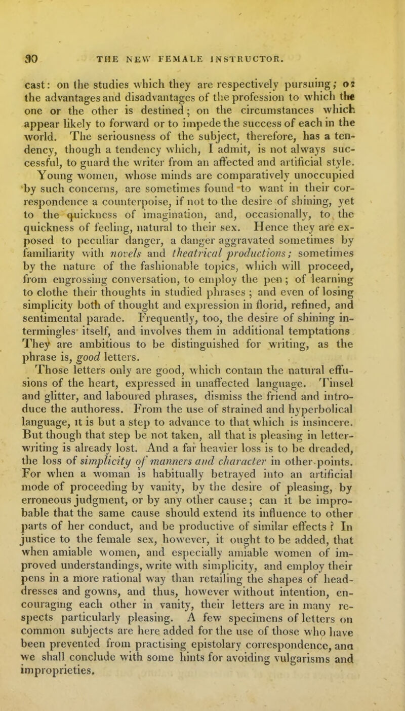 cast: on the studies which they are respectively pursuing; os the advantages and disadvantages of the profession to which the one or the other is destined; on the circumstances which appear likely to forward or to impede the success of each in the world. The seriousness of the subject, therefore, has a ten- dency, though a tendency which, I admit, is not always suc- cessful, to guard the writer from an affected and artificial style. Young women, whose minds are comparatively unoccupied by such concerns, are sometimes found to want in their cor- respondence a counterpoise, if not to the desire of shining, yet to the quickness of imagination, and, occasionally, to the quickness of feeling, natural to their sex. Hence they are ex- posed to peculiar danger, a danger aggravated sometimes by familiarity with novels and theatrical productions; sometimes by the nature of the fashionable topics, which will proceed, from engrossing conversation, to employ the pen; of learning to clothe their thoughts in studied phrases ; and even of losing simplicity both of thought and expression in florid, refined, and sentimental parade. Frequently, too, the desire of shining in- termingles- itself, and involves them in additional temptations They are ambitious to be distinguished for writing, as the phrase is, good letters. Those letters only are good, which contain the natural effu- sions of the heart, expressed in unaffected language. Tinsel and glitter, and laboured phrases, dismiss the friend and intro- duce the authoress. From the use of strained and hyperbolical language, it is but a step to advance to that which is insincere. But though that step be not taken, all that is pleasing in letter- writing is already lost. And a far heavier loss is to be dreaded, the loss of simplicity of manners and character in other-points. For when a woman is habitually betrayed into an artificial mode of proceeding by vanity, by the desire of pleasing, by erroneous judgment, or by any other cause; can it be impro- bable that the same cause should extend its influence to other parts of her conduct, and be productive of similar effects ? In justice to the female sex, however, it ought to be added, that when amiable women, and especially amiable women of im- proved understandings, write with simplicity, and employ their pens in a more rational way than retailing the shapes of head- dresses and gowns, and thus, however without intention, en- couraging each other in vanity, their letters are in many re- spects particularly pleasing. A few specimens of letters on common subjects are here added for the use of those who have been prevented from practising epistolary correspondence, ana we shall conclude with some hints for avoiding vulgarisms and improprieties.