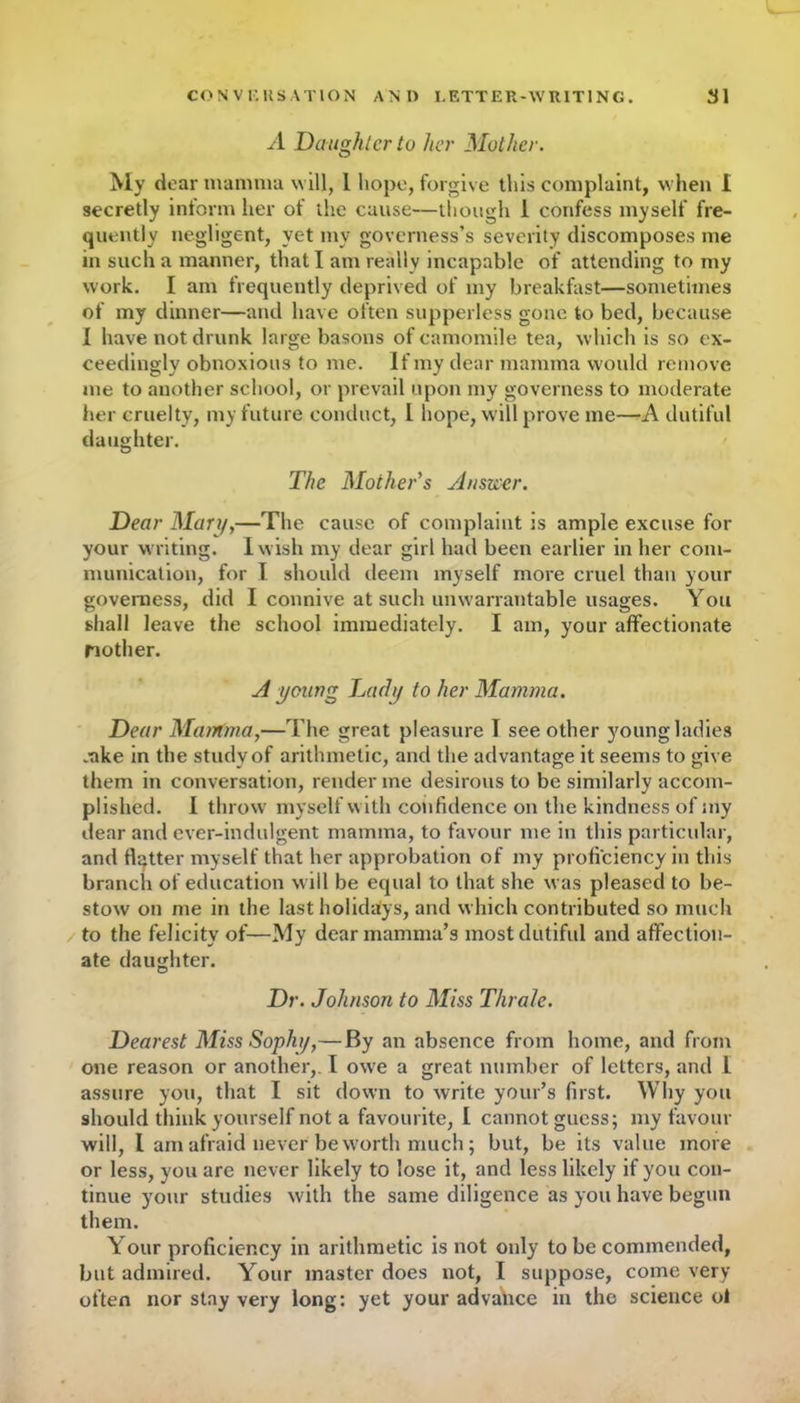 A Daughter to her Mother. My dear mamma will, 1 hope, forgive this complaint, when I secretly inform her of the cause—though I confess myself fre- quently negligent, yet my governess’s severity discomposes me in such a manner, that I am really incapable of attending to my work. I am frequently deprived of my breakfast—sometimes of my dinner—and have often supperless gone to bed, because 1 have not drunk large basons of camomile tea, which is so ex- ceedingly obnoxious to me. If my dear mamma would remove me to another school, or prevail upon my governess to moderate her cruelty, my future conduct, L hope, will prove me—A dutiful daughter. The Mother's Ylnsuer. Dear Mary,—The cause of complaint is ample excuse for your writing. I wish my dear girl had been earlier in her com- munication, for I should deem myself more cruel than your governess, did I connive at such unwarrantable usages. You shall leave the school immediately. I am, your affectionate Mother. A young Lady to her Mamma. Dear Mamma,—The great pleasure I see other young ladies *ake in the study of arithmetic, and the advantage it seems to give them in conversation, render me desirous to be similarly accom- plished. I throw myself with confidence on the kindness of my dear and ever-indulgent mamma, to favour me in this particular, and flatter myself that her approbation of my proficiency in this branch of education will be equal to that she was pleased to be- stow on me in the last holidays, and which contributed so much to the felicity of—My dear mamma’s most dutiful and affection- ate daughter. Dr. Johnson to Miss Thrale. Dearest Miss Sophy,—By an absence from home, and from one reason or another,. I owe a great number of letters, and 1 assure you, that I sit down to write your’s first. Why you should think yourself not a favourite, I cannot guess; my favour will, I am afraid never be worth much; but, be its value more or less, you are never likely to lose it, and less likely if you con- tinue your studies with the same diligence as you have begun them. Your proficiency in arithmetic is not only to be commended, but admired. Your master does not, I suppose, come very often nor stay very long: yet your advance in the science ol