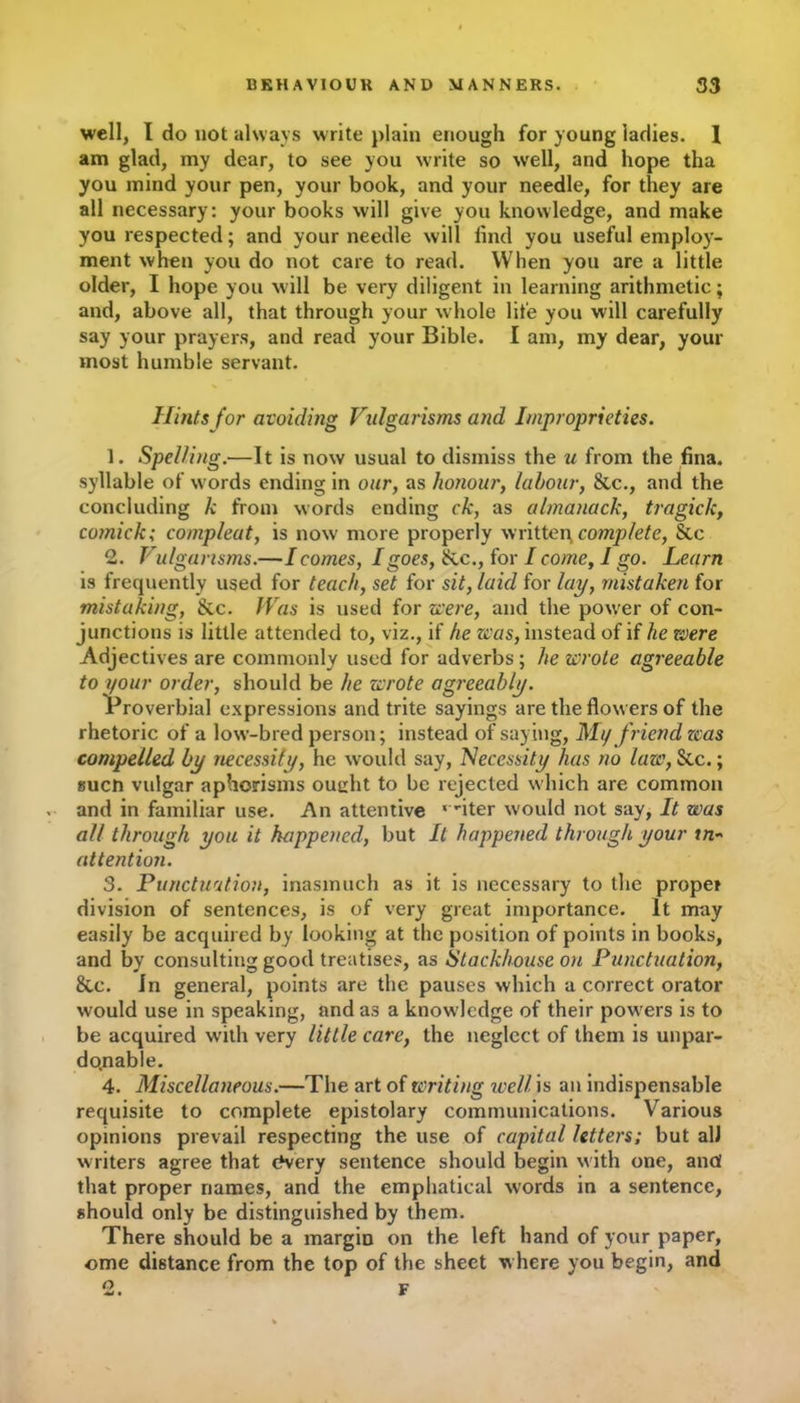 well, I do not always write plain enough for young ladies. 1 am glad, my dear, to see you write so well, and hope tha you mind your pen, your book, and your needle, for they are all necessary: your books will give you knowledge, and make you respected; and your needle will find you useful employ- ment when you do not care to read. When you are a little older, I hope you will be very diligent in learning arithmetic; and, above all, that through your whole life you will carefully say your prayers, and read your Bible. I am, my dear, your most humble servant. Hints for avoiding Vulgarisms and Improprieties. 1. Spelling.—It is now usual to dismiss the u from the fina. syllable of words ending in our, as honour, labour, &c., and the concluding k from words ending ck, as almanack, tragick, comick; compleat, is now more properly written, complete, See 2. Vulgarisms.—I comes, I goes, Sic., for I come, I go. Learn is frequently used for teach, set for sit, laid for lay, mistaken for mistaking, Sic. Was is used for zee re, and the power of con- junctions is little attended to, viz., if he was, instead of if he were Adjectives are commonly used for adverbs ; he wrote agreeable to your order, should be he wrote agreeably. Proverbial expressions and trite sayings are the flow ers of the rhetoric of a low-bred person; instead of saying, My friend zcas compelled by necessity, he would say, Necessity has no laze, Sic.; suen vulgar aphorisms ought to be rejected which are common and in familiar use. An attentive ‘ -iter would not say, It was all through you it happened, but It happened through your tn~ attention. 3. Punctuation, inasmuch as it is necessary to the proper division of sentences, is of very great importance. It may easily be acquired by looking at the position of points in books, and by consulting good treatises, as Stackhouse on Punctuation, Sac. in general, points are the pauses which a correct orator would use in speaking, and as a knowledge of their powers is to be acquired writh very little care, the neglect of them is unpar- donable. 4. Miscellaneous.—The art of writing well is an indispensable requisite to complete epistolary communications. Various opinions prevail respecting the use of capital letters; but all writers agree that cfvery sentence should begin with one, and that proper names, and the emphatical words in a sentence, should only be distinguished by them. There should be a margin on the left hand of your paper, ome distance from the top of the sheet where you begin, and