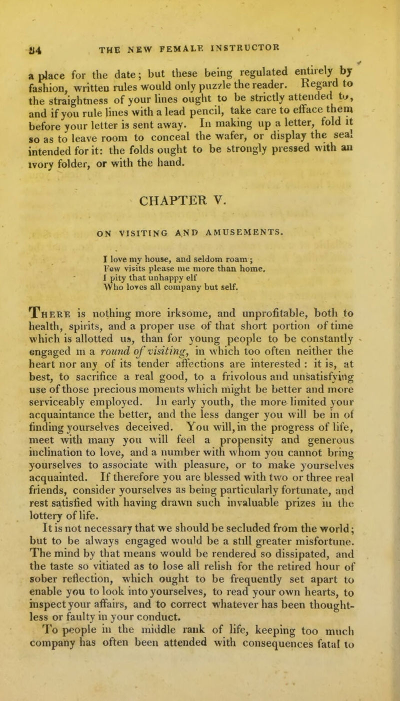 a place for the date; but these being regulated entirely by fashion, written rules would only puz7le the reader. Regaid to the straightness of your lines ought to be strictly attended to, and if you rule lines with a lead pencil, take care to efface them before your letter is sent away. In making up a letter, fold it so as to leave room to conceal the wafer, or display the seal intended for it: the folds ought to be strongly pressed with an ivory folder, or with the hand. CHAPTER V. ON VISITING AND AMUSEMENTS. I love my house, and seldom roam; l'ew visits please me more than home. I pity that unhappy elf Who loves all company but self. There is nothing more irksome, and unprofitable, both to health, spirits, and a proper use of that short portion of time which is allotted us, than for young people to be constantly engaged m a round of visiting, in which too often neither the heart nor any of its tender affections are interested : it is, at best, to sacrifice a real good, to a frivolous and unsatisfying use of those precious moments which might be better and more serviceably employed. In early youth, the more limited your acquaintance the better, and the less danger you will be in of finding yourselves deceived. You will, in the progress of life, meet with many you will feel a propensity and generous inclination to love, and a number with whom you cannot bring yourselves to associate with pleasure, or to make yourselves acquainted. If therefore you are blessed with two or three real friends, consider yourselves as being particularly fortunate, and rest satisfied with having drawn such invaluable prizes in the lottery of life. It is not necessary that we should be secluded from the world; but to be always engaged would be a still greater misfortune. The mind by that means would be rendered so dissipated, and the taste so vitiated as to lose all relish for the retired hour of sober reflection, which ought to be frequently set apart to enable you to look into yourselves, to read your own hearts, to inspect your affairs, and to correct w hatever has been thought- less or faulty in your conduct. To people in the middle rank of life, keeping too much company has often been attended with consequences fatal to