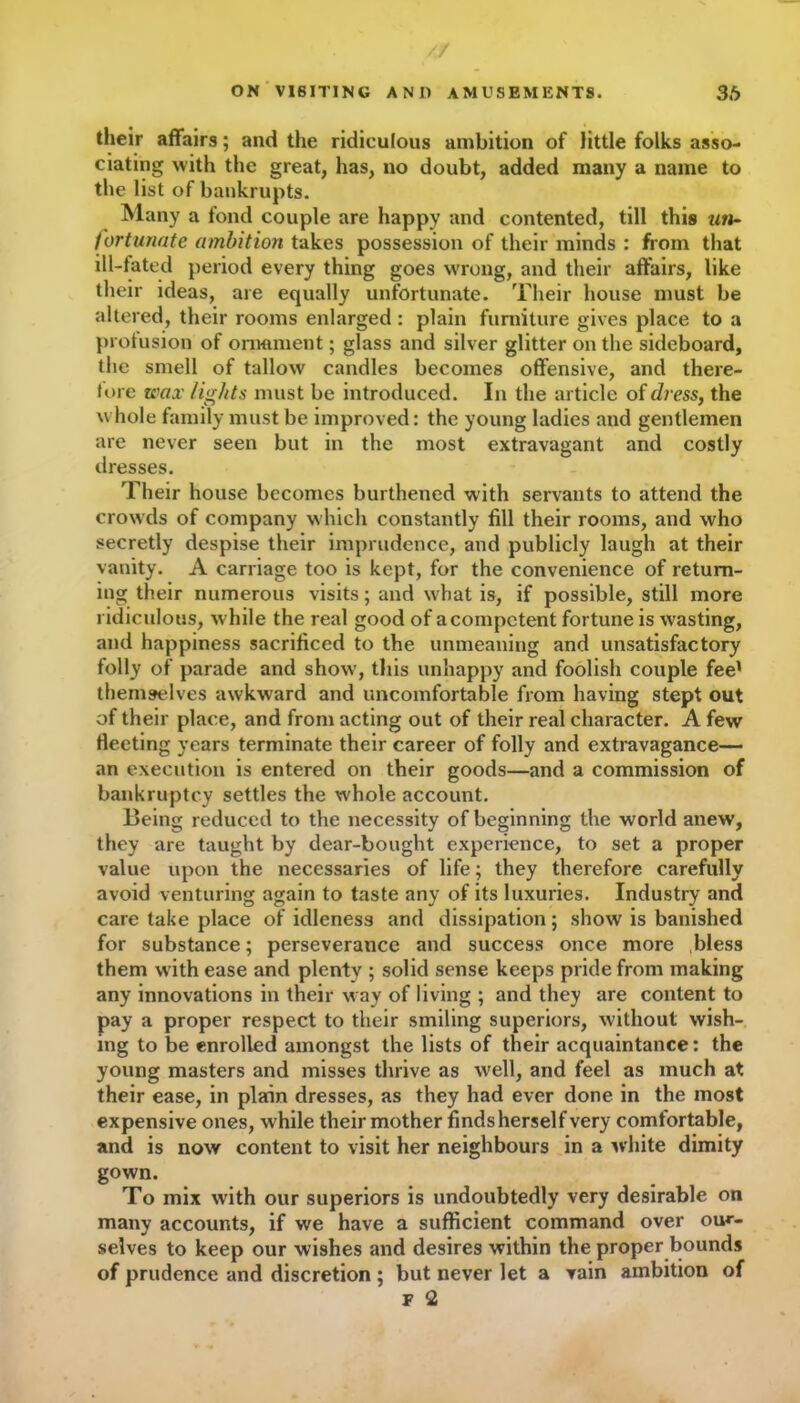 / ON VISITING A NO AMUSEMENTS. 36 their affairs; and the ridiculous ambition of little folks asso- ciating with the great, has, no doubt, added many a name to the list of bankrupts. Many a fond couple are happy and contented, till this un- fortunate ambition takes possession of their minds : from that ill-fated period every thing goes w'rong, and their affairs, like their ideas, are equally unfortunate. Their house must be altered, their rooms enlarged : plain furniture gives place to a prolusion of ornament; glass and silver glitter on the sideboard, the smell of tallow candles becomes offensive, and there- tore wax tights must be introduced. In the article of dress, the whole family must be improved: the young ladies and gentlemen are never seen but in the most extravagant and costly dresses. Their house becomes burthened with servants to attend the crowds of company w hich constantly fill their rooms, and who secretly despise their imprudence, and publicly laugh at their vanity. A carriage too is kept, for the convenience of return- ing their numerous visits; and what is, if possible, still more ridiculous, while the real good of a competent fortune is wasting, and happiness sacrificed to the unmeaning and unsatisfactory folly of parade and show, this unhappy and foolish couple fee’ themselves awkward and uncomfortable from having stept out of their place, and from acting out of their real character. A few fleeting years terminate their career of folly and extravagance— an execution is entered on their goods—and a commission of bankruptcy settles the whole account. Being reduced to the necessity of beginning the world anew, they are taught by dear-bought experience, to set a proper value upon the necessaries of life; they therefore carefully avoid venturing again to taste any of its luxuries. Industry and care take place of idleness and dissipation; show is banished for substance; perseverance and success once more bless them with ease and plenty ; solid sense keeps pride from making any innovations in their way of living ; and they are content to pay a proper respect to their smiling superiors, without wish- ing to be enrolled amongst the lists of their acquaintance: the young masters and misses thrive as well, and feel as much at their ease, in plain dresses, as they had ever done in the most expensive ones, w hile their mother finds herself very comfortable, and is now content to visit her neighbours in a white dimity gown. To mix with our superiors is undoubtedly very desirable on many accounts, if we have a sufficient command over our- selves to keep our wishes and desires within the proper bounds of prudence and discretion ; but never let a vain ambition of F 2