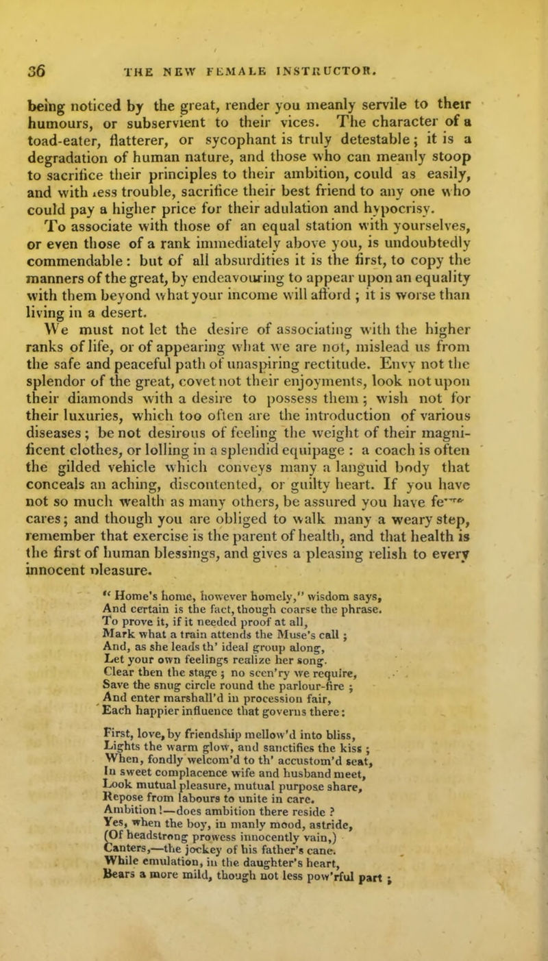 being noticed by the great, render you meanly servile to their humours, or subservient to their vices. The character of a toad-eater, flatterer, or sycophant is truly detestable; it is a degradation of human nature, and those who can meanly stoop to sacritice their principles to their ambition, could as easily, and with iess trouble, sacrifice their best friend to any one who could pay a higher price for their adulation and hypocrisy. To associate with those of an equal station with yourselves, or even those of a rank immediately above you, is undoubtedly commendable: but of all absurdities it is the first, to copy the manners of the great, by endeavouring to appear upon an equality with them beyond what your income will aflord ; it is worse than living in a desert. We must not let the desire of associating with the higher ranks of life, or of appearing what we are not, mislead us from the safe and peaceful path of unaspiring rectitude. Envy not the splendor of the great, covet not their enjoyments, look not upon their diamonds with a desire to possess them ; wish not for their luxuries, which too often are the introduction of various diseases ; be not desirous of feeling the weight of their magni- ficent clothes, or lolling in a splendid equipage : a coach is often the gilded vehicle which conveys many a languid body that conceals an aching, discontented, or guilty heart. If you have not so much wealth as many others, be assured you have feTfr cares; and though you are obliged to walk many a weary step, remember that exercise is the parent of health, and that health is the first of human blessings, and gives a pleasing relish to every innocent nleasure. “ Home’s home, however homely, wisdom says. And certain is the fact, though coarse the phrase. To prove it, if it needed proof at all, Mark what a train attends the Muse’s call; And, as she leads th’ ideal group along. Let your own feelings realize her song. Clear then the stage ; no sccn’ry we require, Save the snug circle round the parlour-fire j And enter marshall’d in procession fair. Each happier influence that governs there: First, love,by friendship mellow’d into bliss, Lights the warm glow', and sanctifies the kiss ; When, fondly welcom’d to th’ accustom’d seat, In sweet complacence wife and husband meet. Look mutual pleasure, mutual purpose share. Repose from labours to unite in care. Ambition!—does ambition there reside ? Yes, when the boy, in manly mood, astride, (Of headstrong prowess innocently vain,) Canters,—the jockey of his father’s cane. While emulation, in the daughter’s heart, Bears a more mild, though not less pow’rful part ;